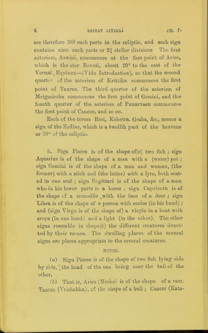 are therefore 108 such parts in the ecliptic, and each sign contains nine such parts or 2\ stellar divisions The first asterism, Aswini, commences at the first point of Aries, which is the star Itevati, about 20° to the east of the Vernal Equinox—(Vide Introduction), so that the second quarter of the asterism of Krittika commences the first point of Taurus. The third quarter of the asterism of Mrigasirsha commences the first point of Gemini, and the fourth quarter of the asterism of Punarvasu commences the first point of Cancer, and so on. Each of the terms Rasi, Ksliotra, Grab a, &c., means a sign of the Zodiac, which is a twelfth part of the heavens or 30° of the ecliptic. 5. Sign Pisces is of the shape of(a) two fish ; sign Aquarius is of the shape of a man with a (water) pot ; sign Gemini is of the shape of a man and woman, (the former) with a stick and (the latter) with a lyre, both seat- ed in one seat j sign Sagittari is of the shape of a man who in his lower parts is a horse 5 sign Capricorn is of the shape of a crocodile .with the face of a deer ; sign Libra is of the shape of a person with scales (in his hand); and (sign Virgo is of the shape of) a virgin iu a boat with crops (in one hand) and a light (in the other). The other signs resemble iu shape(6) the different creatures denot- ted by their names. The dwelling places of the several signs are places appropriate to the several creatures. NOTES. (a) Sign Pisces is of the shape of two fish lying side by side, ^the head of the one being near the tail of the other. (b) That is, Aries (Mesha) is of the shape of a ram: Taurus (Vrishabha), of the shape of a bull; Cancer (Kata- L