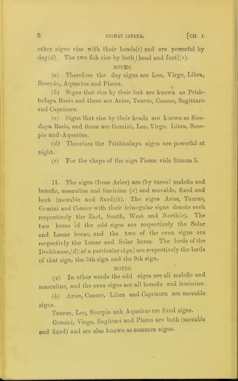 other signs rise xvitli their heads(c) and are powerful by day(cZ). The two fish rise by both (head and foot)(e). NOTES. (a) Therefore the day signs are Leo, Virgo, Libra, Scorpio, Aquarius and Pisces. (b) Signs that rise by their feet are known as Prish- todaya Rasis and these are Aries, Taurus, Cancer, SagittarL and Capricorn. (c) Signs that rise by their heads are known as Siro- daya Rasis, and these are Gemini, Leo, Virgo. Libra, Scor- pio and-Aquarius. (d) Therefore the Prishtodaya signs are powerful at nkdit. o (e) Per the shape of the sign Pisces vide Stanza 5. 11. The signs (from Aries) are (by turns) malefic and benefic, masculine and feminine (a) and movable, fixed and both (movable and fixed)(6). The signs Aries, Taurus, Gemini and Cancer with their triangular signs denote each respectively the East, South, West and iSorth(c). The two boras of the odd signs are respectively the Solar and Lunar boras, and the two of the even signs are respectivly the Lunar and Solar h'oras. The lords ot the Drekkanas,(d)(of a particular sign) are respectively the lords of that sign, the 5th sign and the 9th sign. NOTES. (a) In other words the odd signs are all malefic and masculine, and the even signs are all benefic and feminine. (5) Aries, Cancer, Libra and Capricorn are movable signs. Taurus, Leo, Scorpio anh Aquairus are fixed signs. Gemini, Virgo, Sagittari and Pisces are both (movable and fixed) and are also known as common signs.