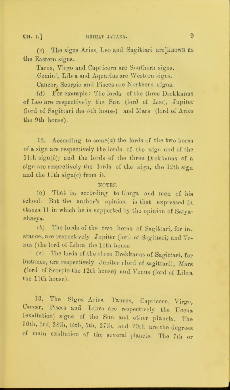 (c) The signs Aries, Leo and Sagittari are'known as the Eastern signs. Tarns, Virgo and Capricorn are Southern signs. Gemini, Libia and Aquarius are Western signs. Cancer, Scorpio and Pisces are Northern signs. (d) For example : The lords of the three Drekkanas of Leo are respectively the Sun (lord of Leo), Jupiter (lord of Sagittari the oth house) and Mars (lord of Aries the Oth house). 12. According to some(a) the lords of the two boras of a sign are respectively the lords of the sign and of the 11 tli sign(^); and the lords of the three Drekkanas of a sign are respectively the lords of the sign, the 12tli sign and the 11 th sign(c) from it. NOTES. (a) That is, according to Garga and men of his school. But the author’s opinion is that expressed in stanza 11 in which he is supported by the opinion of Satya- eharya. (b) The lords of the two boras of Sagittari, for in- stance, are respectively Jupiter (lord of Sagittari) and Te- rms (the lord of Libra the 11th house (c) The lords of the three Drekkanas of Sagittari, for instance, are respectively Jupiter (lord of sagittari), Mars (lord of Scorpio the 12th house) and Venus (lord of Libra the 11 tli house). 1-j. The Signs A lies, Taurus, Capricorn, Virgo, Cancer, Pisces and Libra are respectively the Uccha (exaltation) signs of the Sun and other planets. The 10th, 3rd, 2Sth, loth, 5th, 27th, and 20th are the degrees ot main exaltation of the several planets. The 7ih or