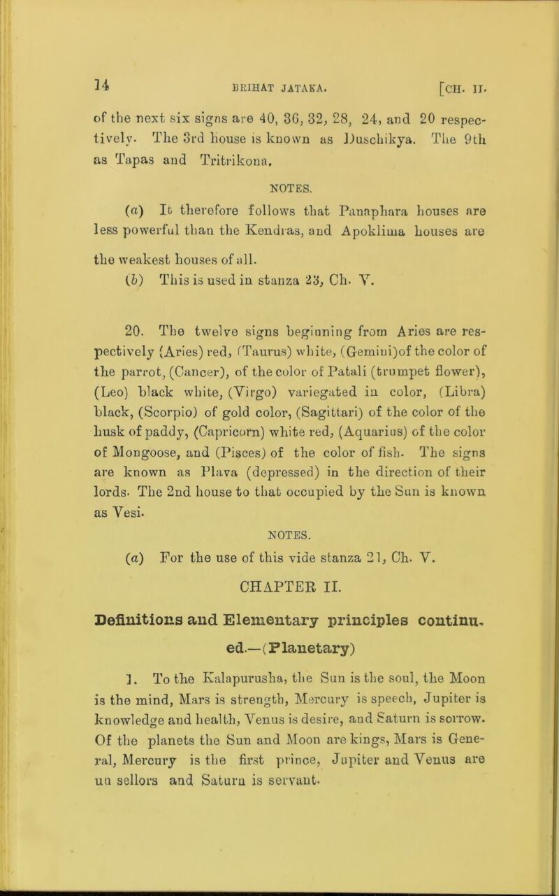 of the next six signs are 40, 3G, 32, 28, 24, and 20 respec- tively. The 3rd house is known as Puschikya. The 9th as Tapas and Tritrikona. NOTES. (а) Id therefore follows that Panaphara houses are less powerful than the Kendras, and Apokliina houses are the weakest houses of all. (б) This is used in stanza 23, Ch. V. 20. The twelve signs beginning from Aries are res- pectively (Aries) red, fTaurus) white, (Gemiui)of the color of the parrot, (Cancer), of the color of Patali (trumpet flower), (Leo) black white, (Virgo) variegated in color, (Libra) black, (Scorpio) of gold color, (Sagittari) of the color of the husk of paddy, (Capricorn) white red, (Aquarius) of the color of Mongoose, and (Pisces) of the color of fish. The signs are known as Plava (depressed) in the direction of their lords. The 2nd house to that occupied by the Sun is known as Vesi. NOTES. (a) For the use of this vide stanza 21, Ch. V. CHAPTER II. Definitions and Elementary principles continu- ed.— (Planetary) ]. To the Kalapurusha, tbe Sun is the soul, the Moon is the mind, Mars is strength, Mercury is speech, Jupiter is knowledge and health, Venus is desire, and Saturn is sorrow. Of the planets the Sun and Moon are kings, Mars is Gene- ral, Mercury is the first prince, Jupiter and Venus are un sellors and Saturn is servant.