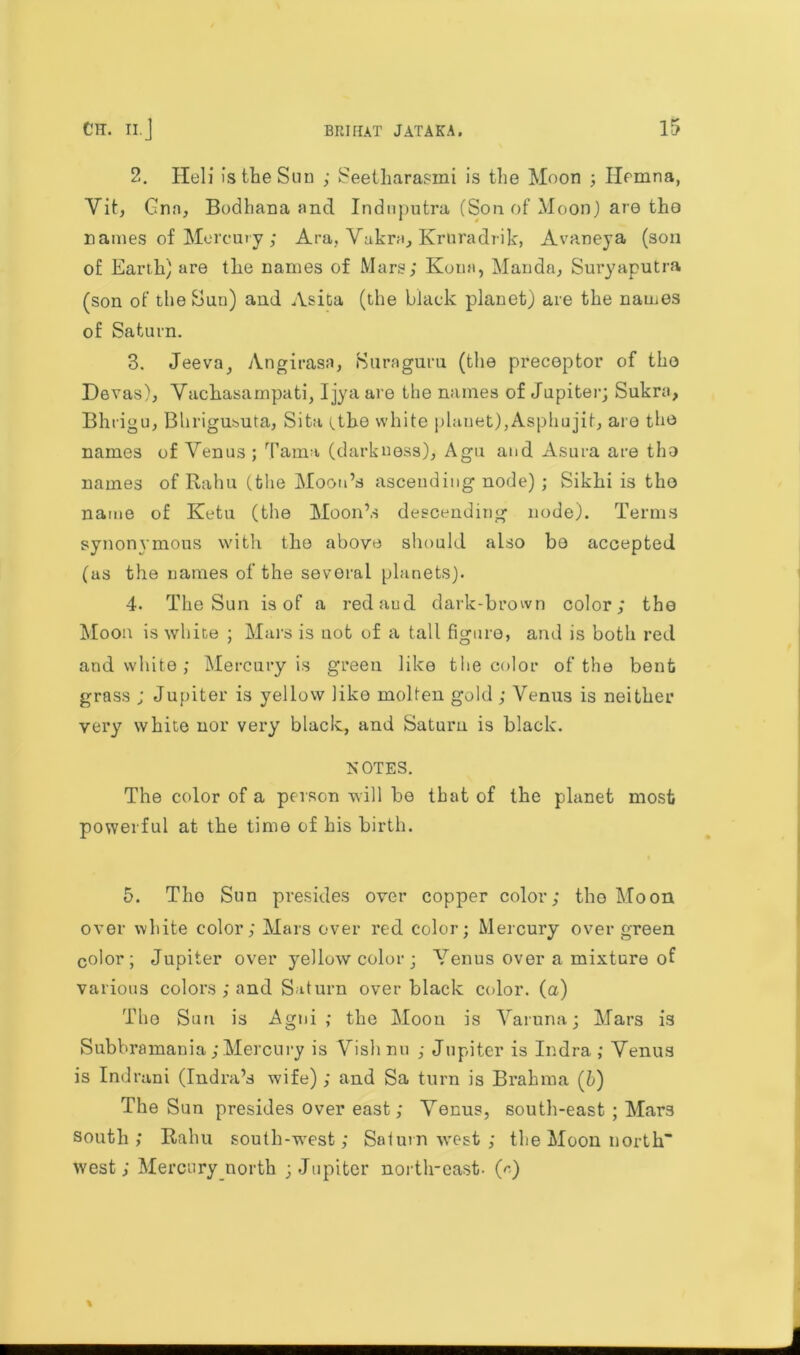 2. Hell is the Sun ; Seetharasmi is the Moon ; Ilcmna, Vit, Gnn, Bodhana and Indnputra (Son of Moon) are the names of Mercury; Ara, Vakra, Kruradrik, Avaneya (son of Earth) are the names of Mars; Kona, Manda, Suryaputra (son of the Sun) and Asita (the black planet) are the names of Saturn. 3. Jeeva, Angirasa, Suraguru (the preceptor of the Devas), Vachasampati, Ijya are the names of Jupiter; Sukra, Bhrigu, Bhrigusuta, Sita Uho white planet),Asphujifc, are the names of Yenus ; Tama (darkness), Agu and Asura are the names of Rahu (the Moon’s ascending node); Sikhi is the name of Ketu (the Moon’s descending node). Terms synonymous with the above should also be accepted (as the names of the several planets). 4. The Sun is of a redaud dark-brown color; the Moon is white ; Mars is not of a tall figure, and is both red and white ; Mercury is green like the color of the bent grass ; Jupiter is yellow like molten gold ; Venus is neither very white nor very black, and Saturn is black. NOTES. The color of a person will be that of the planet most powerful at the time of his birth. 5. Tho Sun presides over copper color; tho Moon over white color; Mars over red color; Mercury over green color; Jupiter over yellow color; Yenus over a mixture of various colors ; and Saturn over black color, (a) The Sun is Agni ; the Moon is Varuna; Mars is Subbramania;Mercury is Vishnu ; Jupiter is Indra ; Yenus is Indrani (Indra’s wife); and Sa turn is Brahma (b) The Sun presides over east; Yenus, south-east ; Mars south; Rahu south-west; Saturn west ; the Moon north west; Mercury north ; Jupiter north-east- («)