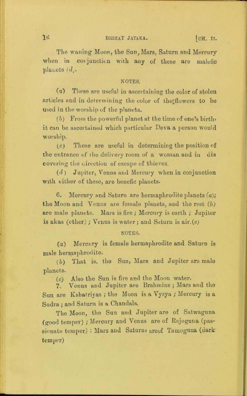 The waning Moon, the Sun, Mars, Saturn and Mercury when in conjunction with any of these are malefic planets (dr NOTES. (a) These are useful in ascertaining the color of stolen articles and in determining the color of thejflowers to be used in the worship of the planets. (b) From the powerful planet at the time of one’s birth* it can be ascertained which particular Deva a person would worship. (c) These are useful in determining the position of the entrance of ihe delivery room of a woman and in dis covering the oirection of escape of thieves. (d) Jupiter, Venus and Mercury when in conjunction with either of these, are benefic plauets* 6. Mercury and Saturn are hermaphrodite planets (a); the Moon and Venus are female plauets, and the rest (b) are male planets. Mars is fire; Mercury is earth ; Jupiter is akas (ether); Venus is water ; and Saturn is air.(c) NOTES. (a) Mercury is female hermaphrodite and Saturn is male hermaphrodite. (b) That is, the Sud, Mars and Jupiter are male planets. (c) Also the Sun is fire and the Moon water. 7. Venus and Jupiter are Brahmins ; Mars and the Sun are Ksbatriyas ; the Moon is a Vysya ; Mercury is a Sudra ; and Saturn is a Chandala. The Moon, the Sun and Jupiter are of Satwaguna (good temper) ; Mercury and Venus are of Rajoguna (pas- sionate temper) : Mars and Saturni areof Tamoguna (dark temper)