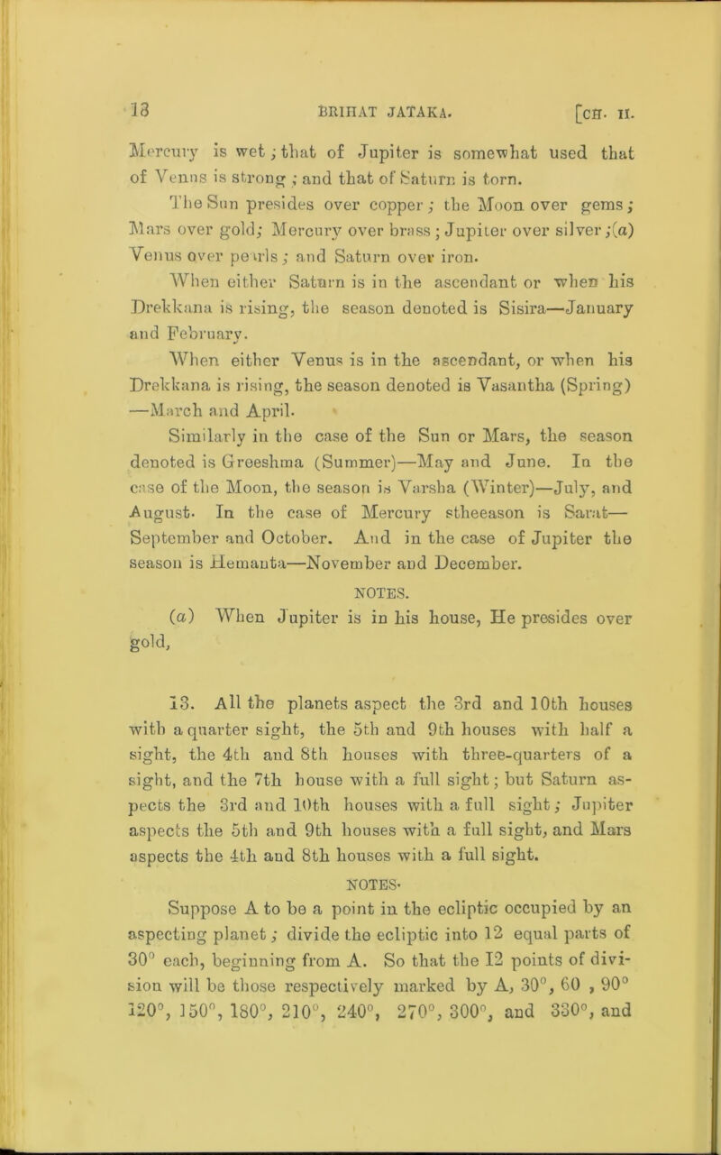 Mercury is wet; that of Jupiter is somewhat used that of Venus is strong ; and that of Saturn is torn. The Sun presides over copper; the Moon over gems; Mars over gold; Mercury over brass ; Jupiter over silver ;(a) Venus over penis; and Saturn over iron. When either Saturn is in the ascendant or when his Drekkana is rising, the season denoted is Sisira—January and Februarv. When either Venus is in the ascendant, or when his Drekkana is rising, the season denoted is Vasantha (Spring) —March and April. Similarly in the case of the Sun or Mars, the season denoted is Greeshma (Summer)—May and June. In the case of the Moon, the season is Varsha (Winter)—Julj^, and August. In the case of Mercury stheeason is Sarat— September and October. And in the case of Jupiter the season is Hemanta—November and December. NOTES. (a) When Jupiter is in his house, He presides over gold, 13. All the planets aspect the 3rd and 10th houses with a quarter sight, the 5th and 9th houses with half a sight, the 4th and Sth houses with three-quarters of a sight, and tlie 7tli house with a full sight; but Saturn as- pects the 3rd and 10th houses with a full sight; Jupiter aspects the 5th and 9th houses with a full sight, and Mars aspects the 4tli and Sth houses with a full sight. NOTES- Suppose A to be a point in the ecliptic occupied by an aspecting planet ; divide the ecliptic into 12 equal parts of 30 each, beginning from A. So that the 12 points of divi- sion will be those respectively marked by A, 30°, 60 , 90° 120°, 150°, 180°, 210°, 240°, 270°, 300°, and 330°, and