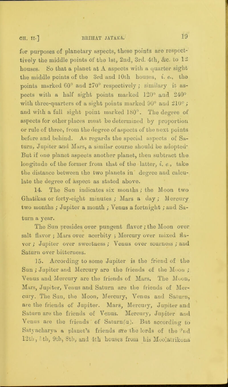 for purposes of planetary aspects, these points are respect- ively the middle points of the 1st, 2nd, 3rd. 4th, &c. to 12 houses. So that a planet at A aspects with a quarter sight the middle points of the 3rd and 1 Ooh houses, i. e., the points marked 60° and 270° respectively ; similary it as- pects with a half sight points marked 120° and 240° with three-quarters of a sight points marked 90° aud 210°; and with a full sight point marked 180°. The degree of aspects for other places must he determined by proportion or rule of three, from the degree of aspects of the next points before and behind. As regards the special aspects of Sa- turn, Jupiter and Mars, a similar course should be adopted' But if one planet aspects another planet, then subtract the longitude of the former from that of the latter, i. e., take the distance between the two planets in degree aud calcu- late the degree of aspect as stated above. 14. The Sun indicates six months; the Moon two Ghatikas or forty-eight minutes ; Mars a day; Mercury two months ; Jupiter a month ; Venus a fortnight ; aud Sa- turn a year. The Sun presides over pungent flavor; the Moon over salt flavor ; Mars over acerbity ; Mercury over mixed fla- vor ; Jupiter over sweetness; Venus over sourness ; aud Saturn over bitterness. 15. According to some Jupiter is the friend of the Sun ; Jupiter and Mercury aro the friends of the Moon ; Venus and Mercury are the friends of Mars. The Muon, Mars, Jupiter, Venus and Saturn are the friends of Mer- cury. The Sun, the Moon, Mercury, Venus aud Saturn, are the friends of Jupiter. Mars, Mercury, Jupiter and Saturn are the friends of Venus. Mercury, Jupiter and Venus are the friends of Saturnfa). But according^ to Satyacharya a planet’s friends are the lords of the ‘hid 12th, rth, 9tb, 8th, and 1th houses from his Moolatiikona i