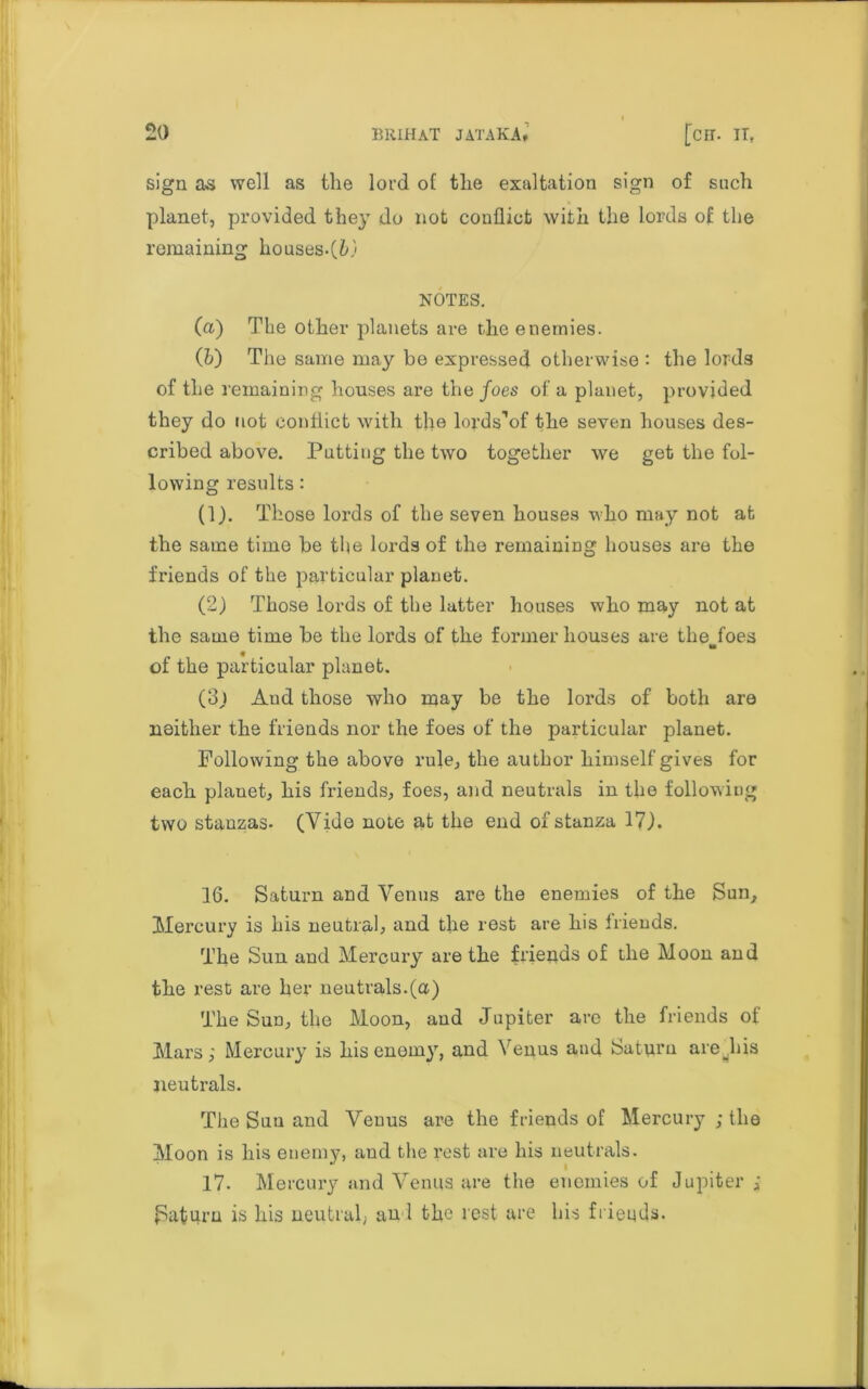 sign as well as the lord of the exaltation sign of such planet, provided they do not conflict with the lords of the remaining houses.(&) NOTES. (а) The other planets are the enemies. (б) The same may be expressed otherwise : the lords of the remaining houses are the foes of a planet, provided they do not conflict with the lords’of the seven houses des- cribed above. Patting the two together we get the fol- lowing results: (1) . Those lords of the seven houses who may not at the same time be tbe lords of the remaining houses are the friends of the particular planet. (2) Those lords of the latter houses who may not at the same time be the lords of the former houses are the foes to of the particular planet. (3j Aud those who may be the lords of both are neither the friends nor the foes of the particular planet. Following the above rule, the author himself gives for each planet, his friends, foes, and neutrals in the following two stanzas- (Vide note at the end of stanza 17). 16. Saturn and Venus are the enemies of the Sun, Mercury is his neutral, and the rest are his friends. The Sun and Mercury are the friends of the Moon and the rest are her neutrals.(a) The Sun, the Moon, and Jupiter are the friends of Mars,- Mercury is his enemy, and Venus and Satm’u are Jiis neutrals. The Suu and Venus are the friends of Mercury ; the Moon is his enemy, and the rest are his neutrals. 17. Mercury and Venus are the enemies of Jupiter ; Saturn is his neutral; and the rest are his frieqds.