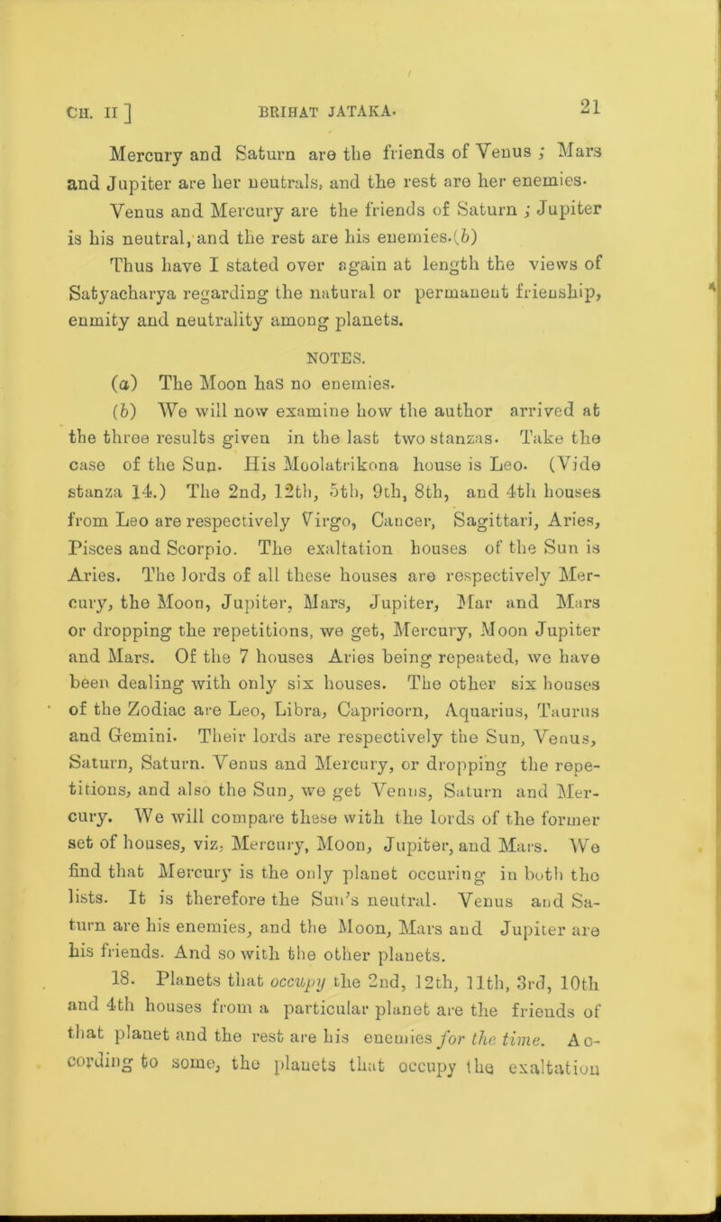 Mercury and Saturn are the friends of Venus ; Mars and Jupiter are her neutrals, and the rest are her enemies- Venus and Mercury are the friends of Saturn ; Jupiter is his neutral, and the rest are his enemies.(6) Thus have I stated oyer again at length the views of Satyacharya regarding the natural or permanent frienship, enmity and neutrality among planets. NOTES. (а) The Moon has no enemies. (б) We will now examine how the author arrived at the three results given in the last two stanzas. Take the case of the Sun- His Moolatrikona house is Leo. (Vide stanza 14.) The 2nd., 12th, 5th, 9th, 8th, and 4th houses from Leo are respectively Virgo, Cancer, Sagittari, Aries, Pisces and Scorpio. The exaltation houses of the Sun is Aries. The lords of all these houses are respectively Mer- cury, the Moon, Jupiter, Mars, Jupiter, Mar and Mars or dropping the repetitions, we get, Mercury, Moon Jupiter and Mars. Of the 7 houses Aries being repeated, we have been dealing with only six houses. The other six houses of the Zodiac are Leo, Libra, Capricorn, Aquarius, Taurus and Gemini. Their lords are respectively the Sun, Venus, Saturn, Saturn. Venus and Mercury, or dropping the repe- titions, and also the Sun, we get Venus, Saturn and Mer- cury. We will compare these with the lords of the former set of houses, viz, Mercury, Moon, Jupiter, and Mars. We find that Mercury is the only planet occuring in both the lists. It is therefore the Sun's neutral. Venus and Sa- turn are his enemies, and the Moon, Mars and Jupiter are his friends. And so with the other planets. 18. Planets that occupy the 2nd, 12th, 11th, 3rd, 10th and 4th houses from a particular planet are the friends of that planet and the rest are his enemies for the time. Ac- cording to some, the planets that occupy the exaltation