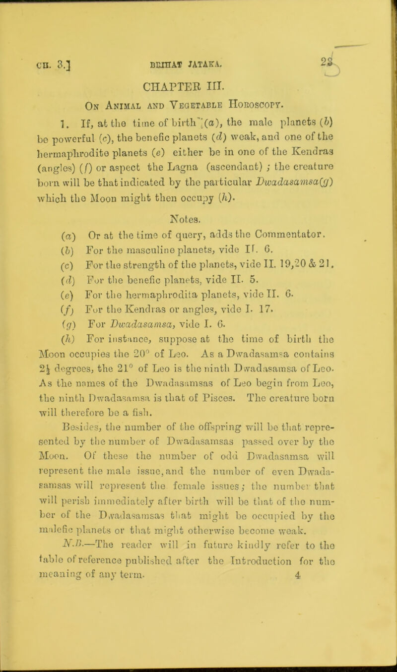 CHAPTER III. On Animal and Vegetable Horoscope, i. If, at the time of birth'-(a), the male planets (b) be powerful (c), the benefic planets (d) weak, and one of the hermaphrodite planets (e) either be in one of the Kendras (angles) (/) or aspect the Lagna (ascendant) ; the creature born will be that indicated by the particular Dwadasamsa^) which the Moon might then occupy (h). Notes. (a) Or at the time of query, adds the Commentator. (it) For the masculine planets, vide IT. 6. (c) For the strength of the planets, vide II. 19,20 & 21. (d) For the benefic planets, vide II. 5. (e) For the liermaphrodita planets, vide II. G. (f) For the Kendras or angles, vide I. 17. (g) For Dwadasamsa, vide I. G. (It) For instance, suppose at the time of birth the Moon occupies the 20° of Leo. As a Dwadasamsa contains 22 degrees, the 21° of Leo is the ninth D wadasamsa of Leo. As the names of the Dwadasamsas of Leo begin from Leo, the ninth Dwadasamsa is that of Pisces. The creature born will therefore be a fish. Besides, the number of the offspring will bo that repre- sented by the number of Dwadasamsas passed over by the Moon. Of these the number of odd Dwadasamsa will represent the male issue,and the number of even Dwada- samsas Avill represent the female issues; the number that will perish immediately after birth will be that of the num- ber of the Dwadasamsas that might bo occupied by the malefic planets or that might otherwise become weak. N.r>.—The reader will in future kindly refer to the table of reference published after the Introduction fertile