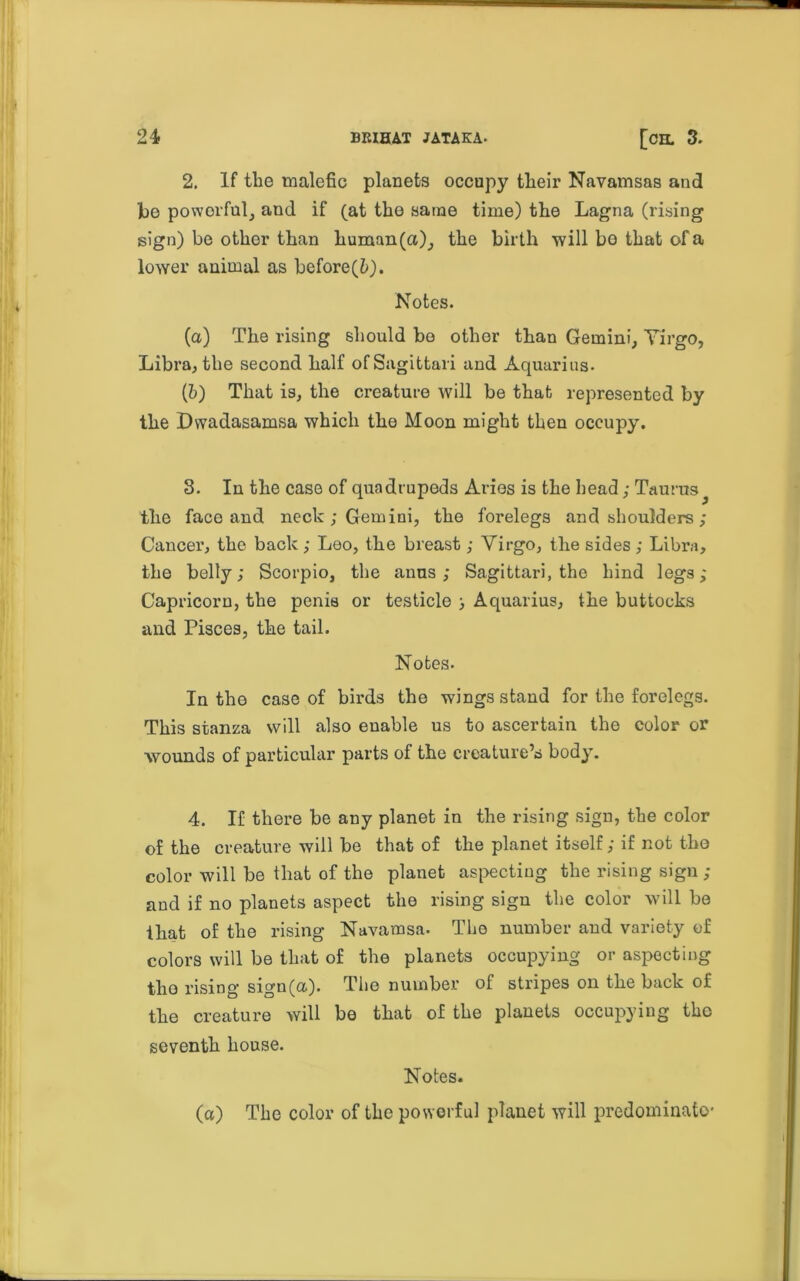 24 brihat jataka- [oil 3. 2. If the malefic planets occupy their Navamsas and he powerful, and if (at the same time) the Lagna (rising sign) be other than liuman(a); the birth will bo that of a lower animal as before(Z>). ' u Notes. (a) The rising should bo other than Gemini, Yirgo, Libra, the second half ofSagittari and Aquarius- (b) That is, the creature will be that represented by the Dwadasamsa which the Moon might then occupy. S. In the case of quadrupeds Aries is the head; Taurus the face and neck ; Gemini, the forelegs and shoulders ; Cancer, the back ; Leo, the breast; Yirgo, the sides ; Libra, the belly; Scorpio, the anus; Sagittari, the hind legs; Capricorn, the penis or testicle ; Aquarius, the buttocks and Pisces, the tail. Notes. In the case of birds the wings stand for the forelegs. This stanza will also enable us to ascertain the color or wounds of particular parts of the creature’s body. 4. If there be any planet in the rising sign, the color of the creature will be that of the planet itself; if not the color will be that of the planet aspecting the rising sign ; and if no planets aspect the rising sign the color will be that of the rising Navamsa. The number and variety of colors will be that of the planets occupying or aspecting the rising sign(a). The number of stripes on the back of the creature will be that of the planets occupying tho seventh house. Notes. (a) The color of the powerful planet will predominate'