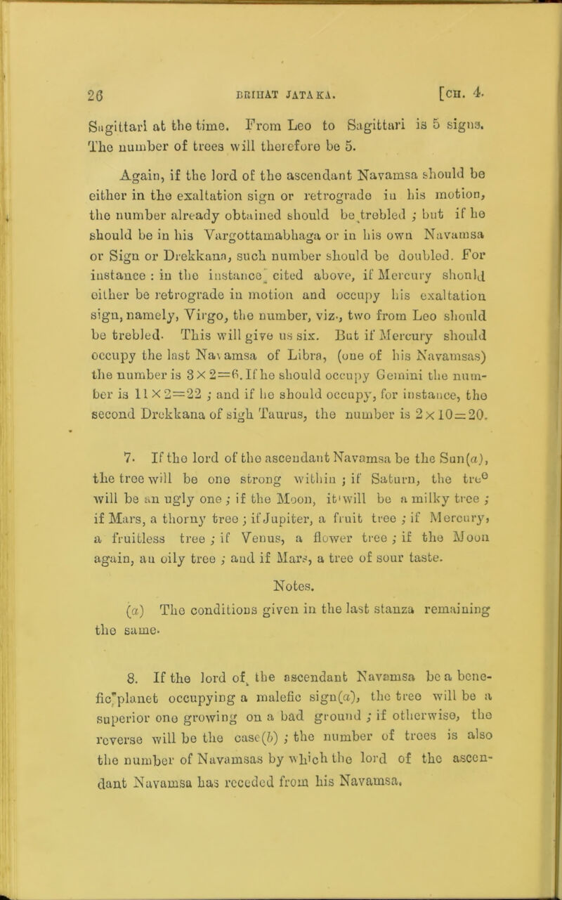 Sagittari at the time. From Leo to Sagittari ia 5 signs. The number of trees will therefore be 5. Again, if the lord of the ascendant Navamsa should be either in the exaltation sign or retrograde in his motion, the number already obtained should be trebled ; but if he should be in his Vargottamabhaga or in his own Navamsa or Sign or Drekkann, such number should be doubled. For instance : in tho instance' cited above, if Mercury should oither be retrograde in motion and occupy his exaltation sign, namely, Virgo, the number, viz-, two from Loo should be trebled- This will give us six. But if Mercury should occupy the last Na\ amsa of Libra, (one of his Navamsas) the number is 3 X 2=6. If he should occupy Gemini the num- ber is 11 X2=22 ; and if he should occupy, for instance, the second Drekkana of sigh Taurus, the number is 2x10 = 20. 7. If tho lord of the ascendant Navamsa be the Sun (a), the tree will be one strong within ; if Saturn, the tre° will be an ugly one ; if the Moon, it ‘will be a milky tree ; if Mars, a thorny tree ; if Jupiter, a fruit tree ; if Mercury, a fruitless tree ; if Venus, a flower tree ; if the Moon again, an oily tree ; and if Mars, a tree of sour taste. Notes. (a) The conditions given in the last stanza remaining the same- 8. If the lord of^ the ascendant Navamsa be a bene- fic'planet occupying a malefic sign(«), the tree will be a superior one growing on a bad ground ; if otherwise, tho reverse will bo tho casc(&) j the number of trees is also the number of Navamsas by which the lord of the ascen- dant Navamsa has receded from his Navamsa,