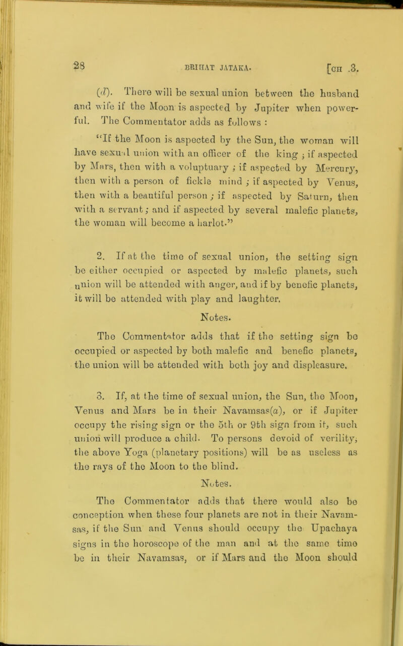 (d). There will be sexual union between the husband and wife it the Moon is aspected by Jupiter when power- ful. The Commentator adds as follows : “If the Moon is aspected by the Sun, the woman will have sexual union with an officer of the king ; if aspected by Mars, then with a voluptuary ; if aspected by Mercury, then with a person of fickle mind ; if aspected by Venus, then with a beautiful person ; if aspected by Saturn, then with a servant; and if aspected by several malefic planets, the woman will become a harlot.” 2. If at the time of sexual union, the setting sign be either occupied or aspected by malefic planets, such union will be attended with anger, and if by benefic planets, it will be attended with play and laughter. Notes. Tho Commentator adds that if the setting sign bo occupied or aspected by both malefic and benefic planets, the union will be attended with both joy and displeasure. 3. If, at the time of sexual union, the Sun, tho Moon, Venus and Mars be in their Navamsas(a), or if Jupiter occupy the rising sign or tho 5th or 9th sign from it, such union will produce a child. To persons devoid of verility, the above Yoga (planetary positions) will bo as useless as the rays of the Moon to the blind. Notes. The Commentator adds that there would also bo conception when these four planets are not in their Navnm- sas, if the Sun and Venus should occupy tho Upachaya signs in tho horoscope of the man and at the same timo be in their Navamsas, or if Mars and the Moon should