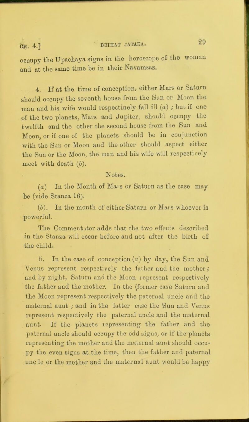 occupy the Upachaya signs in the horoscope of the woman and at the same time be in their Navamsas. 4. If at the time of conception, either Mars or Saturn should occupy the seventh house from the Sun or Moon the man and his wife would respectinely fall ill (a) ; but if cno of the two planets, Mars and Jupiter, should occupy the twelfth and the other the second house from the Sun and Moon, or if one of the planets should be in coujunction with the Sun or Moon and the other should aspect either the Sun or the Moon, the man and his wife will respectively meet with death (b). Notes. (a) In the Month of Mars or Saturn as the case may be (vide Stanza 1G). (l). In the month of cither Saturn or Mars whoever is powerful. The Comment itor adds that the two effects described in the Stanza will occur before and not after the birth of the child. 5. In the case of conception (a) by day, the Sun and Venus represent respectively the father and the mother; and by night, Saturn and the Moon represent respectively the father and the mother. In the (former case Saturn and the Moon represent respectively tho paternal uncle and the maternal auut ; and in the latter case the Sun and Venus represent respectively the paternal uncle and the maternal aunt. If the planets representing the father and the paternal uncle should occupy the odd signs, or if the planets representing the mother and the maternal aunt should occu- py the even signs at the time, then the father and paternal unc le or the mother and the maternal aunt would be happy