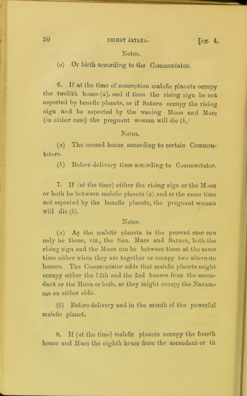 Notes. (a) Or birth according to the Commentator. G. If at the time of conception malefic planets occupy tlio twelfth house (a), and if then the rising sign be not aspected by benefic planets, or if Saturn occupy the rising sign and be aspected by the waning Moon and Mars (in either case) the pregnant woman will die (b/ Noto3. (a) The second house according to certain Commen- tators. (b) Before deliver}7 time according to Commentator. 7. If (at the time) either the rising sign or the Moon or both be between malefic planets (a) and at the same time not aspected by the benefic planets, the pregnant woman will die (b). Notes. (a) As the malefic planets in the present case can only be three, viz., the Sun, Mars and Saturn, both the rising sign and the Moon can be between them at tlie samo time either when they ai7e together or occupy two alternate houses. The Commentator adds that malefic planets might occupy either the 12th and the 2nd houses from the ascen- dant or the Moon or both, or they might occupy the Navani- sas on either side- (h) Before delivery and in the month of the powerful malefic planet. 8. If (at tlio time) malefic planets occupy the fourth house and Mars the eighth house from the ascendant or th