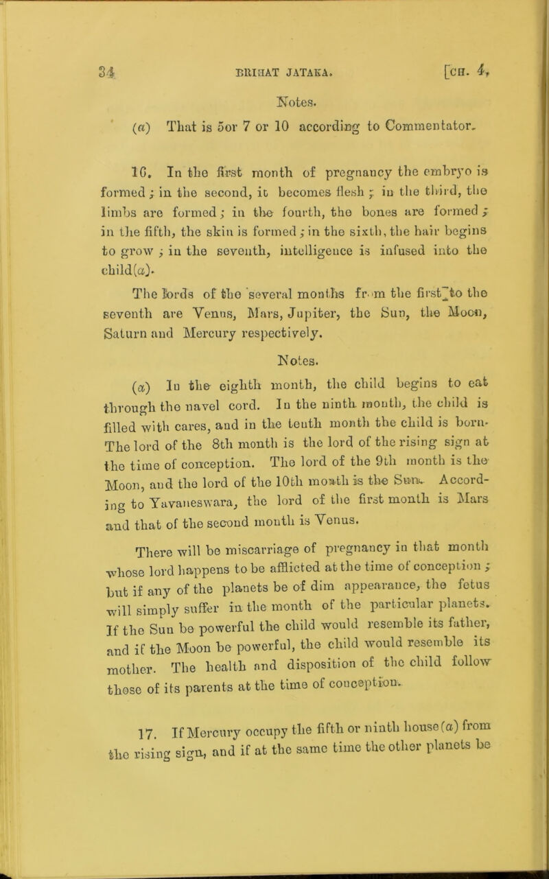 Notes. (a) That is oor 7 or 10 according to Commentator, 1G. In the first month of pregnaucy the embryo is formed ; in the second, ic becomes flesh ^ in the third, tlie limbs are formed; in tire fourth, the bones are formed; in the fifth, the skin is formed; in the sixth, the hair begins to grow ; in the seventh, intelligence is infused into the child(a). The lords of fcho several months fr ni the first^to the seventh are Venus, Mars, Jupiter, the bun, the Moon, Saturn and Mercury respectively. Notes. (a) In the eighth month, the child begins to eat through the navel cord. In the ninth, mouth, the child is filled with cares, and in the teuth month the child is born- The lord of the 8th month is the lord of the rising sign at the time of conception. The lord of the 9th month is the Moon, and the lord of the lOfcli inoath is the Su-nv Accord- ing to Yavaneswara, the lord of the first month is Mars and that of the second mouth is Venus. There will be miscarriage of pregnancy in that month whose lord happens to be afflicted at the time of conception ; but if any of the planets be of dim appearance, the fetus will simply suffer in the month of the particular planets. If the Sun be powerful the child would resemble its father, and if the Moon be powerful, the child would resemble its mother. The health and disposition of the child follow those of its parents at the time of conception. 17. If Mercury occupy the fifth or ninth house (a) from tho rising sign, and if at the same time the other planets be