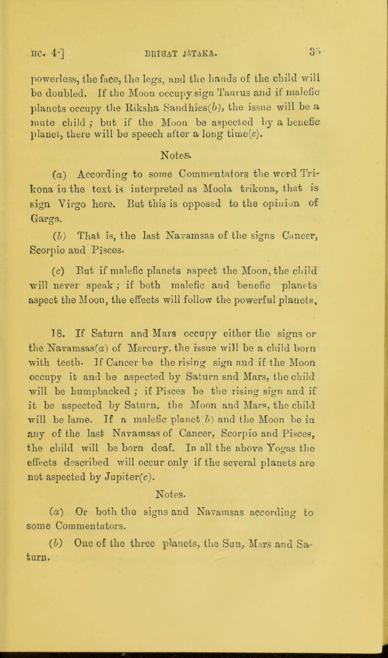 powerless, the face, the legs, and the hands of the child will be doubled. If the Moou occupy sigu Taurus and if malefic planets occupy the Ttiksha Sandhies(6)> the issue will be a mute child ; but if the Moon be aspected by a benefic planer, there will be speech after a long time(c). Notes. (a) According to some Commentators the word Tri- kona in the text is interpreted as Moola trikona, that is sign Virgo here. But this is opposed to the opinion of Garga. (L) That is, the last Navamsas of the signs Cancer, Scorpio and Pisces. (c) But if malefic planets aspect the Moon, the child will never speak ,• if both malefic and benefic planets aspect the Moon, the effects will follow the powerful planets, 18. If Saturn and Mars occupy either the signs or the Navamsas(a) of Mercury, the issue will be a child bom with teeth. If Cancer be the rising sign and if the Moon occupy it and be aspected bj’’ Saturn snd Mars, the child will he humpbacked ; if Pisces he the rising sign and if it be aspected by Saturn, the Moon and Mars, the child will be lame. If a malefic planet A) and the Moon he in any of the last Navamsas of Cancer, Scorpio and Pisces, the child will be born deaf. In all the above Yogas the effects described will occur only if the several planets are not aspected by Jupiter(c). Notes. (a) Or both the signs and Navamsas according to some Commentators. (l) One of the three planets, the Sun, Mars and Sa- turn.