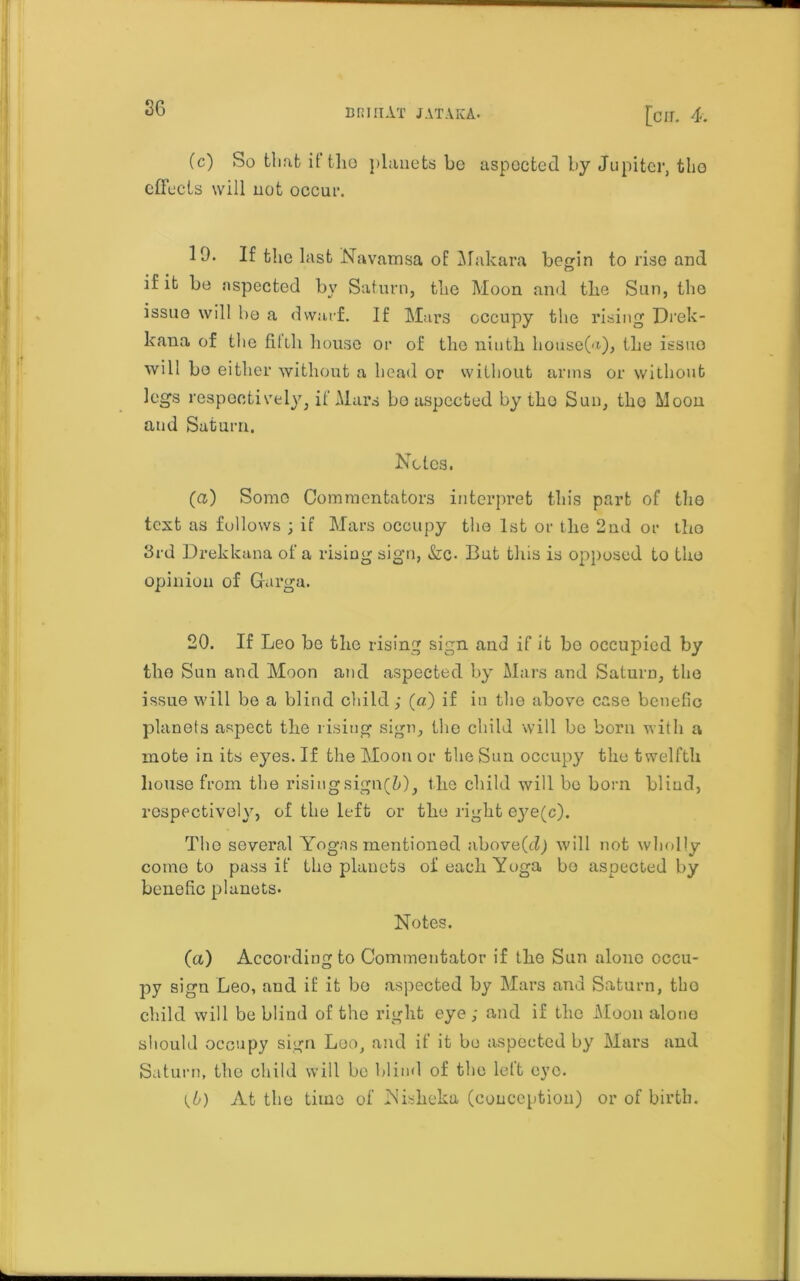 brut At j at aka. [cir. 4. (c) So that it tho planets be aspocted by Jupiter, the effects will not occur. 19. If the last Navamsa of Makara begin to rise and if it be aspected by Saturn, the Moon and the Sun, the issue will bo a dwarf. If Mars occupy the rising Drek- kaua of the fitih house or of tho ninth house(a), the issue will bo either without a head or without arms or without legs respectively, if Mars bo aspected by tho Sun, tho Moon and Saturn. Notes. (a) Some Commentators interpret this part of tho text as follows ; if Mars occupy the 1st or the 2nd or tho 3rd Drekkana of a rising sign, &c- But this is opposed to tho opinion of Garga. 20. If Leo be the rising sign and if it be occupied by tho Sun and Moon and aspected by Mars and Saturn, the issue will be a blind child; (a) if in the above case bcnefic planets aspect the rising sign, tho child will be born with a mote in its eyes. If the Moon or the Snn occupy the twelfth house from the risingsign(Z>), the child will be born bliud, respectively, of the left or the right eye(c). Tho several Yogas mentioned above(d) will not wholly come to pass if tho planets of each Yoga bo aspected by benefic planets. Notes. (а) According to Commentator if the Sun alone occu- py sign Leo, and if it bo aspected by Mars and Saturn, tho child will be blind of the right eye ; and if the Moon alone should occupy sign Loo, and if it bo aspected by Mars and Saturn, the child will be blind of the left eye. (б) At the time of Nisheka (conception) or of birth.