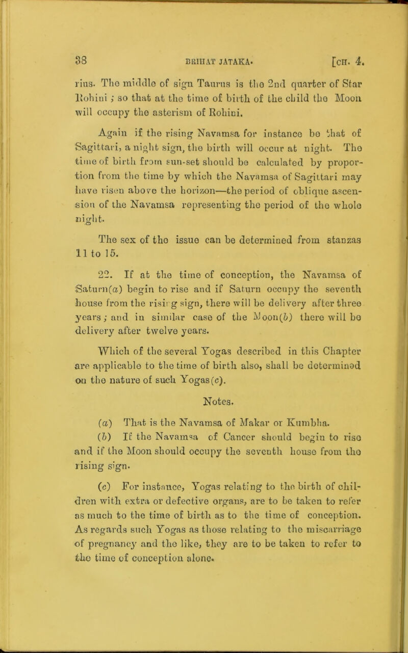 rius. Tlio middle of sign Taurus is tho 2nd quarter of Star liohiui ; so that at tlio time of birth of the child tho Moon will occupy the asterism of Rohini. Again if the rising Navamsa for instance bo that of Sagittari, anight sign, tho birth will occur at night. Tho time of birth from sun-set should be calculated by propor- tion from the time by which the Navamsa of Sagittari may iiave risen above the horizon—the period of oblique ascen- sion of the Navamsa representing tho period of the whole night. •O The sex of tho issue can be determined from stanzas 11 to 15. 22. If at the time of conception, the Navamsa of Saturn(a) begin to rise and if Saturn occupy the seventh house from the rising sign, there will he delivery after three years; and iu similar case of the AJoon(5) there will ho delivery after twelve years. Which of the several Yogas described in this Chapter are applicable to the time of birth also, shall be determined Oil tho nature of such Yogas (c). Notes. (a) That is the Navamsa of Makar or Kumbha. (5) It’ the Navamsa of Cancer should begiu to riso and if the Moon should occupy the seventh houso from tho rising sign. (c) For instance, Yogas relating to the birth of chil- dren with extra or defective organs, are to be taken to refer as much to the time of birth as to the time of conception. As regards such Yogas as those relating to the miscarriage of pregnancy and tho like, they are to be taken to refer to fcbo time of conception alone.