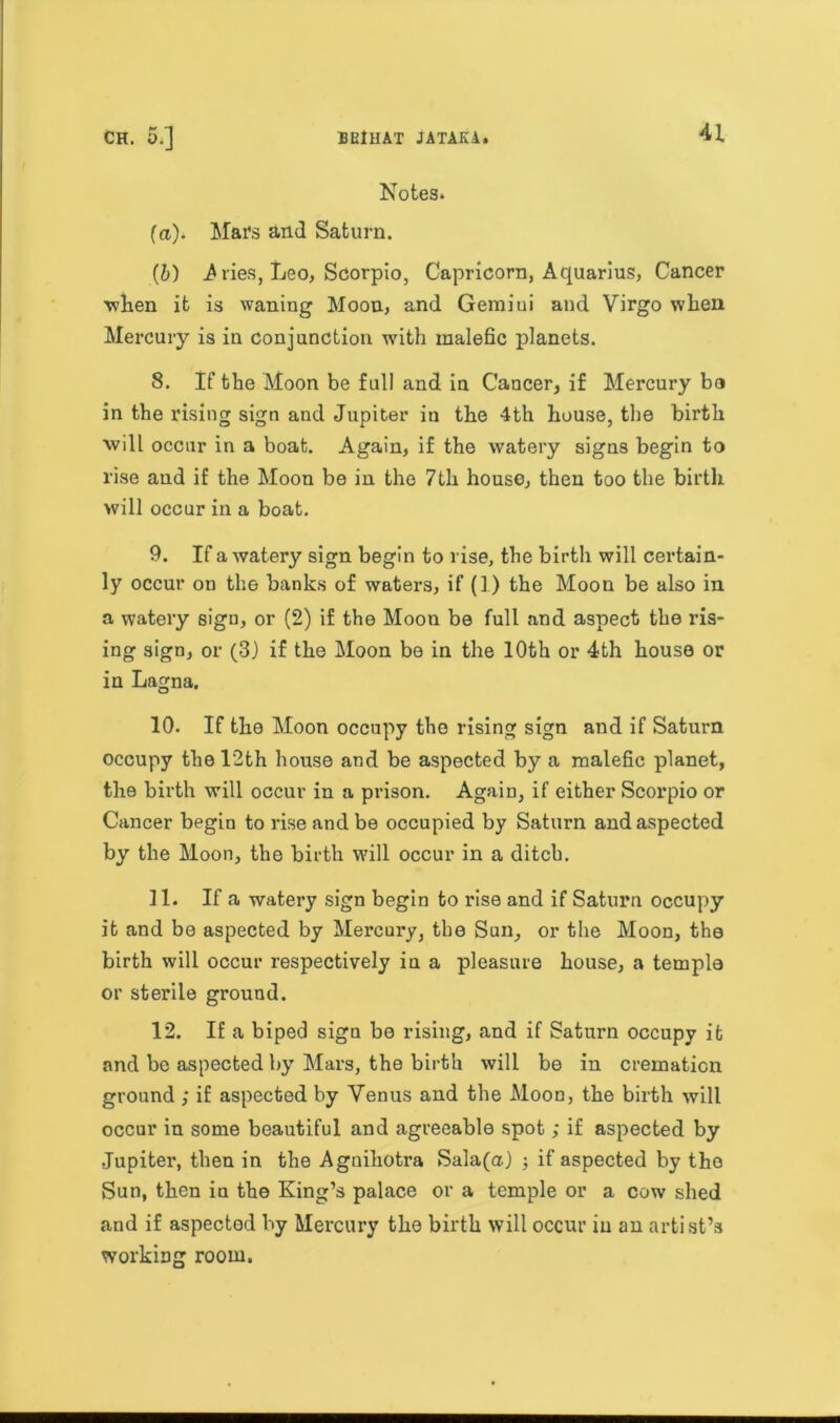 Notes* (ci). Mai4s and Saturn. (6) A ries, Leo, Scorpio, Capricorn, Aquarius, Cancer when it is waning Moon, and Gemini and Virgo when Mercury is in conjunction with malefic planets. 8. If the Moon be full and in Cancer, if Mercury bo in the rising sign and Jupiter in the 4th house, the birth will occur in a boat. Again, if the watery signs begin to rise and if the Moon be in the 7th house, then too the birth will occur in a boat. 9. If a watery sign begin to rise, the birth will certain- ly occur on the banks of waters, if (1) the Moon be also in a watery sign, or (2) if the Moon be full and aspect the ris- ing sign, or (3) if the Moon be in the 10th or 4th house or in Lagna. 10. If the Moon occupy the rising sign and if Saturn occupy the 12th house and be aspected by a malefic planet, the birth will occur in a prison. Again, if either Scorpio or Cancer begin to rise and be occupied by Saturn and aspected by the Moon, the birth will occur in a ditch. 11. If a watery sign begin to rise and if Saturn occupy it and be aspected by Mercury, the Sun, or the Moon, the birth will occur respectively in a pleasure house, a temple or sterile ground. 12. If a biped sign be rising, and if Saturn occupy it and be aspected by Mars, the birth will be in cremation ground ; if aspected by Venus and the Moon, the birth will occur in some beautiful and agreeable spot; if aspected by .Jupiter, then in the Agniliotra Sala(a) ; if aspected by the Sun, then in the King’s palace or a temple or a cow shed and if aspected by Mercury the birth will occur in an artist’s working room.