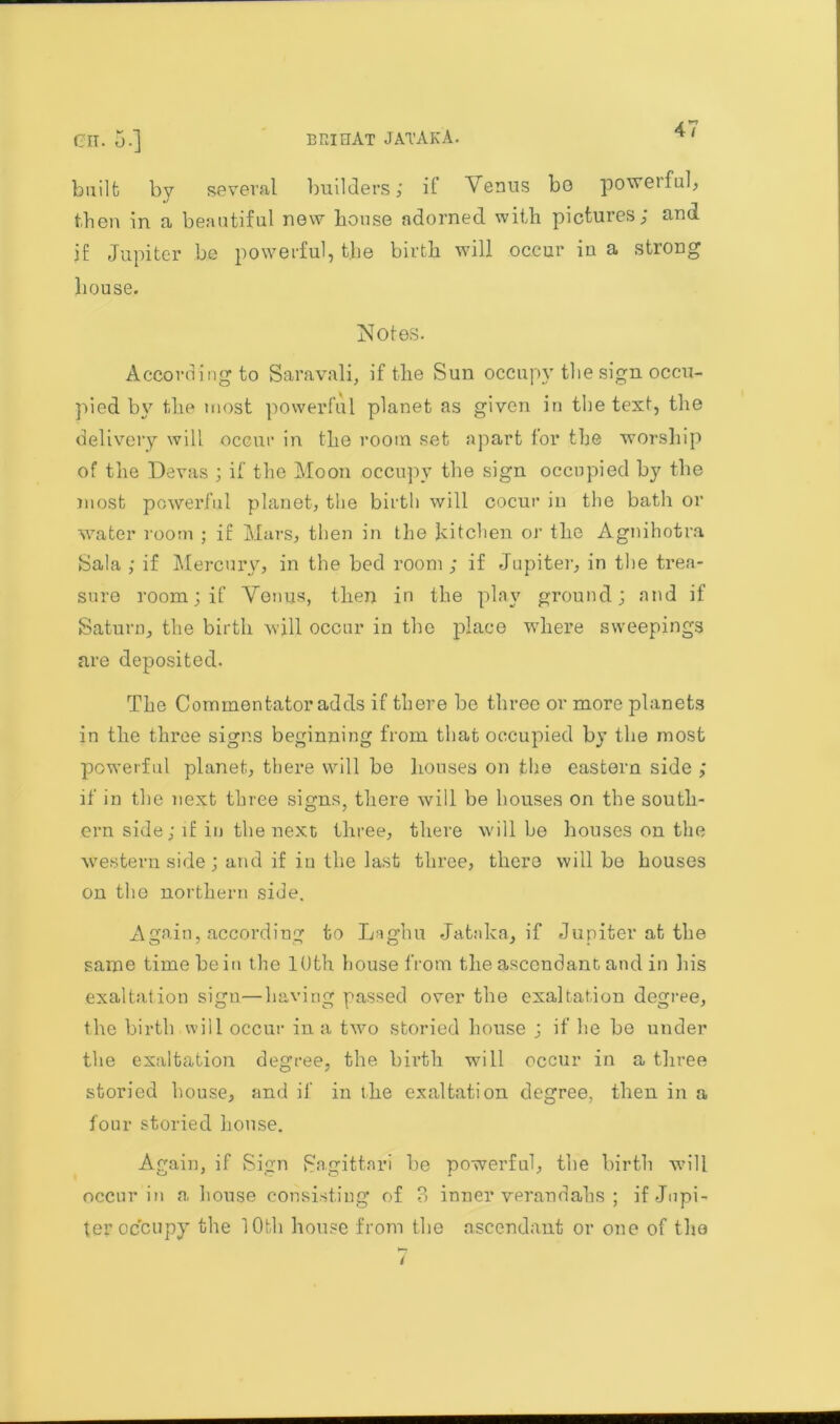 built by several builders; it Venus bo powetful, then in a beautiful new bouse adorned with pictures; and jf Jupiter be powerful, the birth will occur in a strong house. Notes. According to Saravali, if the Sun occupy the sign occu- pied by the most powerful planet as given in the text, the delivery will occur in the room set apart for the worship of the Devas ; if the Moon occupy the sign occupied by the most powerful planet, the birth will cocur in the bath or water room ; if Mars, then in the Jdtchen or the Agnihotra Sala ; if Mercury, in the bed room ; if Jupiter, in the trea- sure room; if Venus, then in the play ground; and if Saturn, the birth will occur in the place where sweepings are deposited. The Commentator adds if there he three or more planets in the three signs beginning from that occupied by the most powerful planet, there will be houses on the eastern side ; if in the next three signs, there will be houses on the south- ern side; if in the next three, there will be houses on the western side; and if in the last three, there will be houses on the northern side. Again, according to Laghu Jataka, if Jupiter at the same time he in the 10th house from the ascendant and in his exaltation sign—having passed over the exaltation degree, the birth will occur in a two storied house ; if he he under the exaltation degree, the birth will occur in a three storied house, and if in the exaltation degree, then in a four storied house. Again, if Sign Sagittari he powerful, the birth will occur in a house consisting of ?> inner verandahs ; if Jupi- ter occupy the 10th house from the ascendant or one of the