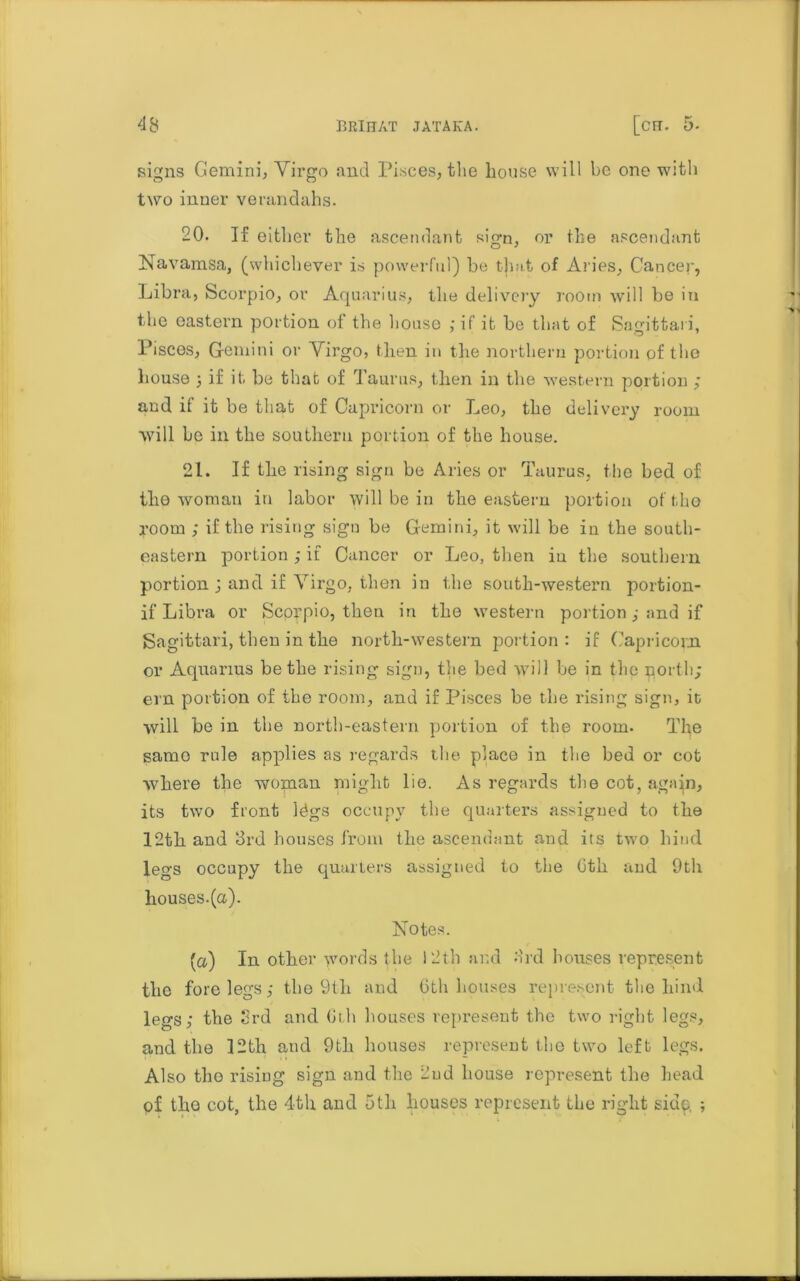 signs Gemini, Virgo and Pisces, the house will be one with two inner verandahs. 20. If either the ascendant sign, or the ascendant Navamsa, (whichever is powerful) be that of Aries, Cancer, Libra, Scorpio, or Aquarius, the delivery room will be in the eastern portion of the house ,* if it be that of Sagittai i, Pisces, Gemini or Virgo, then in the northern portion of tho house 5 if it. be that of Taurus, then in the western portion ; and if it be that of Capricorn or Leo, the delivery room will be in the southern portion of the house. 21. If the rising sign be Aries or Taurus, the bed of the woman in labor will be in the eastern portion of tho room ; if the rising sign be Gemini, it will be in the south- eastern portion ,• if Cancer or Leo, then in the southern portion ; and if Virgo, then in the south-western portion- if Libra or Scorpio, then in the western portion ,• and if Sagittari, then in the north-western portion: if Capricorn or Aquarius be the rising sign, the bed will be in the porth; ern portion of the room, and if Pisces be the rising sign, it will be in the north-eastern portion of the room. The samo rule applies as regards the place in the bed or cot where the woman plight lie. As regards the cot, again, its two front Idgs occupy the quarters assigned to the 12th and 3rd houses from the ascendant and its two hind legs occupy the quarters assigned to the Gth and 9tli houses.(a). Notes. (a) In other words the 12th and 3rd houses represent the forelegs,* the 9th and 6th houses represent the hind legs; the 3rd and Gth houses represent the two right legs, and the 12th and 9th houses represent the two left legs. Also the rising sign and the 2nd house represent the head pf tho cot, the 4th and 5tli houses represent the right sidp, ;