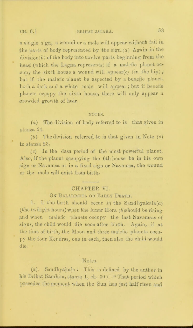 a single sign, a wound ora mole will appear without Tail m the parts of body represented by the sign.(a) Again in the divisional of the body into twelve parts beginning from the head (which the Lagna represents) if a malefic planet oc- cupy the sixth house a wound will appear(c) (in the hip) ; but if the malefic planet be aspected by a benefic planet, both a dark and a white mole will appear; but if benefic planets occupy the sixth house, there will only appear a crowded growth of hair. NOTES. (a) The division of body referred to is that given in stanza -4. (b) The division referred to is that given in Note (c) to stanza 23. (c) In the dasa period of the most powerful planet. Also, if the planet .occupying the 6th house be in his own sign, or Navainsa or in a fixed sign or Navainsa, the wound or the mole will exist from birth. CHAPTER VI. On Balarishta ok Eauly Death. 1. If the birth should occur in the Sandhyakala(a) (the twilight hours) when the lunar Hora (h)should be rising and when malefic planets occupy tiio last Navamsas of signs, the child would die soon after birth. Again, if at the time of birth, the Moon and three malefic planets occu- py the four Kendras, one in each, then also the child would die. Notes. (a). Sandhyakaja : This is defined by the author in Iris Brihat Samhita, stanza 1, eh. 30 : “ That period which precedes the moment when the Sun has just half risen and