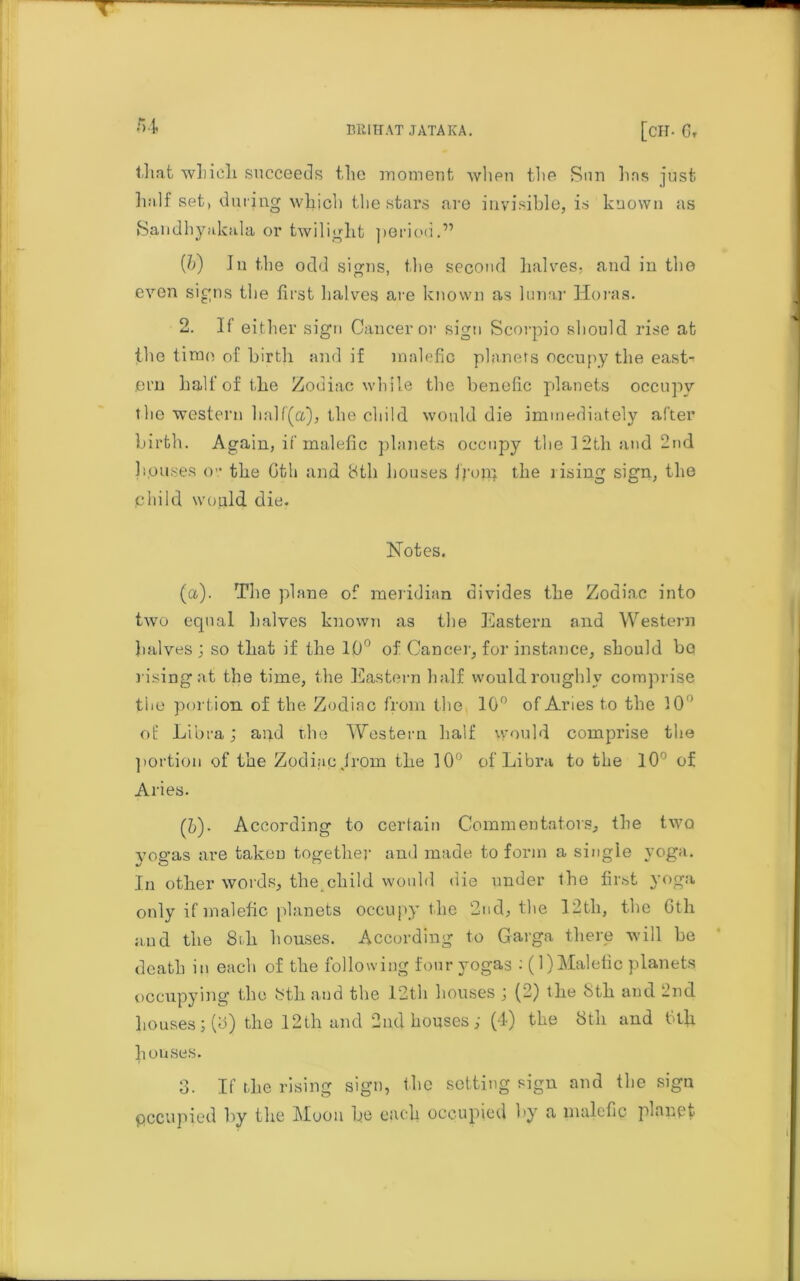 that which succeeds the moment when the Sun lias just half set) during which the stars are invisible, is known as Sandhyakala or twilight period.” (/;) In the odd signs, the second halves, and in the even signs the first halves are known as lunar Horas. 2. If either sign Cancer or sign Scorpio should rise at the time of birth and if malefic planets occupy the east- ern half of the Zodiac while the benefic planets occupy the western half(a), the child would die immediately after birth. Again, if malefic planets occupy the 12th and 2nd houses <>’• the Gth and 8th houses front the lising sign, the child would die. Notes. (a). The plane of meridian divides the Zodiac into two equal halves known as the Eastern and Western halves; so that if the 10° of Cancer, for instance, should bo rising at the time, the Eastern half would roughly comprise the portion of the Zodiac from the 10° of Aries to the 10 of Libra; and the Western half would comprise the portion of the Zodiac .from the 10° of Libra to the 10 of Aries. ('b)• According to certain Commentators, the two yogas are taken together and made to form a single yoga. In other words, the child would die under the first yoga only if malefic planets occupy the 2nd, the 12th, the Gth and the 8th houses. According to Garga there will be death in each of the following four yogas : (1) Malefic planets occupying the 8tli and the 12th houses ; (2) the 8th and 2nd houses;(o) the 12th and 2nd houses; (4) the 8th and Gth houses. 3. If the rising sign, the setting sign and the sign occupied by the Moon he each occupied by a malefic planet