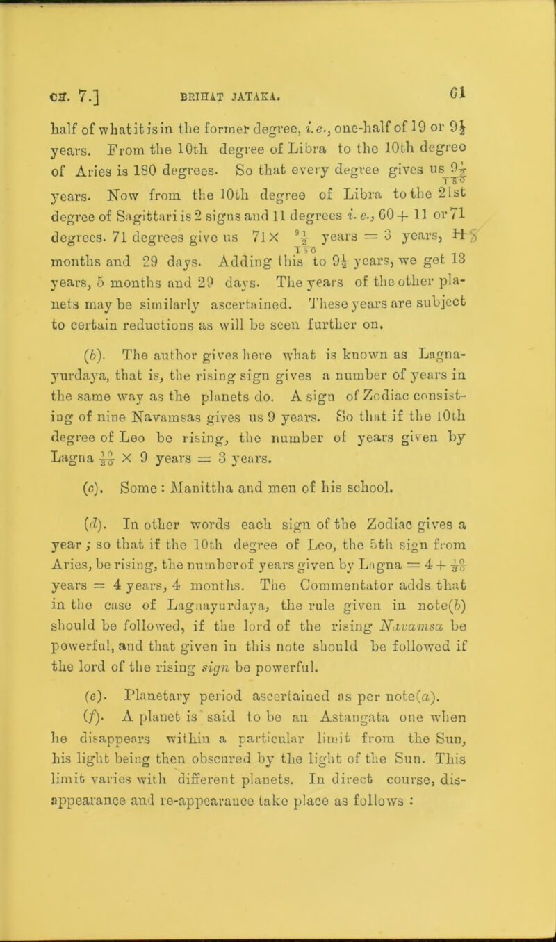 Cff. 7.] BRIITA.T JATAKA. Gl half of what it is in the former degree, i.e-} one-half of 19 or 9£ years. From the 10th degree of Libra to the 10th degree of Aries is 180 degrees. So that every degree gives us 9^ i T<> years. Now from the 10th degree of Libra to the 2Lst degree of Sagittariis2 signs and 11 degrees i-e., 60-f 11 or 71 degrees. 71 degrees give us 7lX 94 years = 3 years, Hr''. TVS months and 29 days. Adding this to 9^ years, we get 13 years, 5 months and 29 days. The years of the other pla- nets may be similarly'’ ascertained. These yrears are subject to certain reductions as will be seen further on. (b) . The author gives here what is known as Lagna- yurdaya, that is, the rising sign gives a number of y’ears in the same wTay as the planets do. A sign of Zodiac consist- ing of nine Navamsas gives us 9 year's. So that if the 101li degree of Leo be rising, the number of years given by Lagna 9 years = 3 years. (c) . Some : Manittha and men of his school. (d) . In other words each sign of the Zodiac gives a year ; so that if the 10th degree of Leo, the 5th sign from Aries, be rising, the numberof years given by Lagna = 4 -f £0- years = 4 years, 4 months. The Commentator adds that in the case of Lagnayurdaya, the rule given in note(&) should be followed, if the lord of the rising N&vamsa be powerful, and that given in this note should be followed if the lord of the rising sign bo powerful. (e) . Planetary period ascertained as per note(a). (/). A planet is'said to be an Astangata one when he disappears within a particular limit from the Sun, his light being then obscured by7 the light of the Sun. This limit varies with different planets. In direct course, dis- appearance and re-appearance take place as follows :