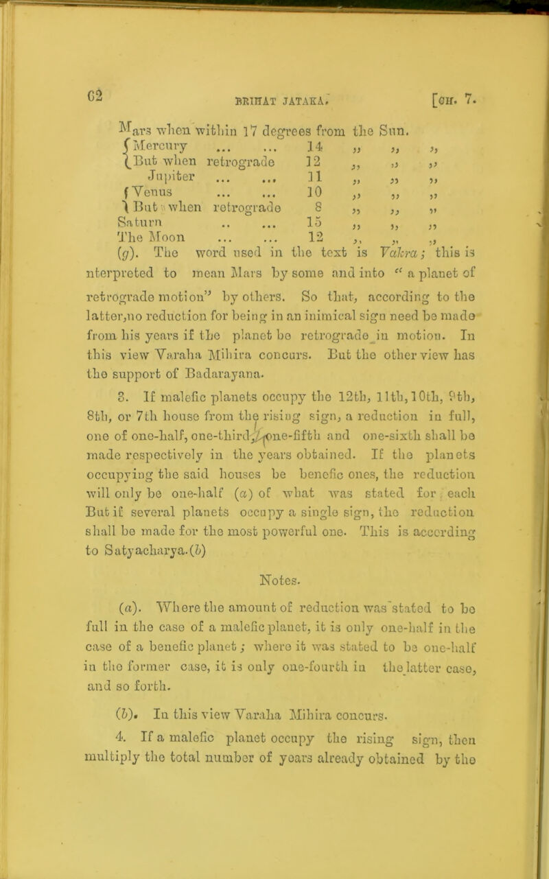 BRIHAT JATAKA. [Gif. 7. ^ars when within 17 degrees from the Sun. (Mercury 14 >> >> \But when retrograde 12 ,, Jupiter 31 }> •)> (Venus 10 » >> t But when retrograde 8 >> V Saturn 15 >> 5> >•) The Moon 12 > i •>> this is (p). The word used in the text is Valera; nterpreted to mean Mars by some and into “ a planet of retrograde motion” by others. So that, according to the latter,no reduction for being in an inimical sign need be made from his years if the planet be retrograde in motion. In this view Varaha Mihira concurs. But the other view has tho support of Badarayana. 3. If malefic planets occupy the 12th, 11th, 10th, 9th, 8th, or 7th house from the rising sign, a reduction in full, one of ono-half, one-third,/^one-fifth and one-sixth shall be made respectively in the years obtained. IE the planets occupying the said houses be bencfic ones, the reduction will only be one-half (a) of what was stated for each But if several planets occupy a single sign, the reduction shall be made for the most powerful one. This is according to S uty acharya. (5) Notes. (a). Where the amount of reduction was'stated to ho full in tho case of a malefic planet, it is only one-half in the case of a benefic planet; where it was stated to he one-half in tho former case, it is only one-fourth iu the latter case, and so forth. (&). In this view Varaha Mihira concurs. 4. If a malefic planet occupy the rising sign, then multiply the total number of years already obtained by tho