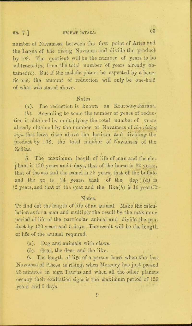 OS number of Navamsas between the first point of Aries and the Lagna of the rising Navamsa and divide the product by 108. The quotient will be the number of years to be subtracted (a) from the total number of years already ob- tained^). But if the malefic planet be aspected by a bene- fic one, the amount of reduction will ouly be oue-half of what was stated above- Notes. (a) . The reduction is known as Krui’odayaharana. (b) . According to some the number of years of reduc- tion is obtained by multiplying the total number of years already obtained by the number of Navamsas of the rising sign that have risen above the horizon and dividing the product by 108, the total numbor of Navamsas of the Zodiac. I „ «, . ‘ i ' I , J • a „ 4 5. The maximum length of life of man and the ele- phant is 120 years and 5 days, that of the horse is 32 yrnars, that of the ass and the camel is 25 years, that of the buffalo and the ox is 24 years, that of the dog (a) is /2 years, and that of the goat and the like(i) is 16 years!! Notes. To find out the length of life of an animal. Make the calcu- lation as for a man and multiply the result by the maximum period of life of the particular animal and divide the pro- duct by 120 years and 5 days. The I’esult will be the length of life of the animal required- fa). Dog and animals with claws- (5). Goat, the deer and the like. 6. The length of life of a person born when the last Navamsa of Pisces is rising, when Mercury has just passed 25 minutes in sign Taurus and when all the other planets occupy their exaltation sigus is the maximum period of 120 years and 5 days 0