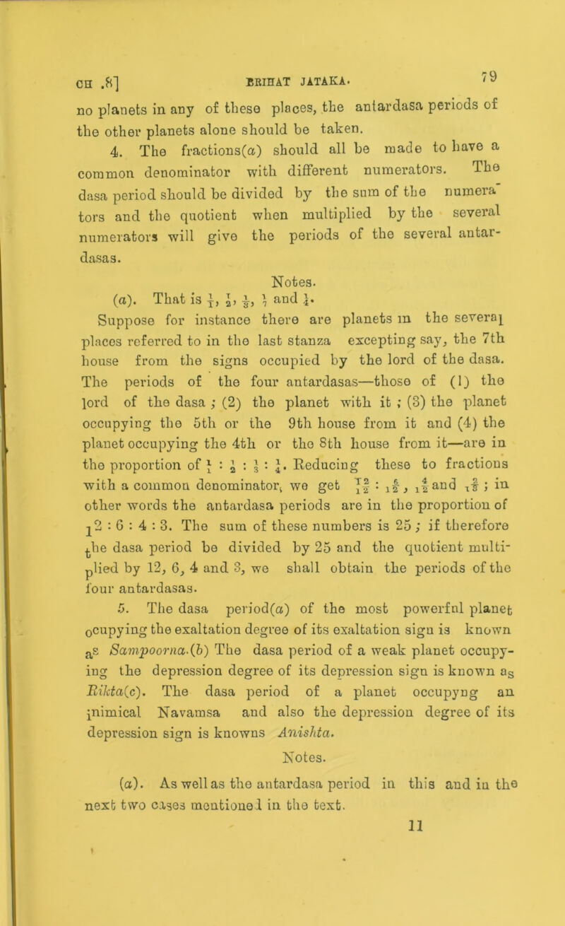 79 no planets in any of these places, the antardasa periods of the other planets alone should be taken. 4. The fractions(a) should all be made to have a common denominator with different numerators. The dasa period should be divided by the sum of the numera tors and the quotient when multiplied by the several numerators will give the periods of the several antar- dasa s. Notes. (a). That is j, x2, x, ] and Suppose for instance there are planets m the several places referred to in tho last stanza excepting say, the 7th house from the signs occupied by the lord of the dasa. The periods of the four antardasas—those of (1) the lord of the dasa ; (2) the planet with it ; (3) the planet occupying the 5th or the 9th house from it and (4) the planet occupying the 4th or tho Sth house from it—are in the proportion of \ i : 3 : Reducing these to fractious with a common denominator! we get *f : , 1|and ; in other words the antardasa periods are in the proportion of 22:0:4:3. The sum of these numbers is 25 ; if therefore ^.he dasa period be divided by 25 and the quotient multi- plied by 12, 6, 4 and 3, we shall obtain the periods of the lour antardasas. 5. The dasa period(a) of tho most powerful planet 0cupying the exaltation degree of its exaltation sigu is known as Sampoorna.(b) The dasa period of a weak planet occupy- ing the depression degree of its depression sign is known as Rikta(c). The dasa period of a planet occupyng an inimical Navamsa and also the depression degree of its depression sign is knowns Anishta. Notes. (a). As well as tho antardasa period in this and in the next two cases meutiouel in the text.