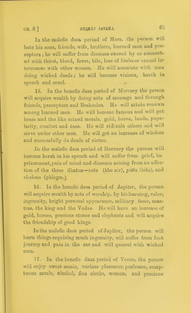 Iu the malefic dasa period of Mars, the person will hate liis sons, friends, wife, brothers, learned men aud pre- ceptors ; he will suffer from diseases caused by or connect- ed with thirst, blood, fever, bile, loss of limbs or sexual in- tercourse with other women. He will associate with men doing wicked deeds; ho will become vicious, harsh in speech and cruel. 15. In the benefic dasa period of Mercury the person will acquire wealth by doing acts of message and through friends, preceptors and Brahmins. He will attain renown among learned men. Ho will become famous and will get brass and tho like mixed metals, gold, horus, lands, popu- larity, comfort and ease. IIo will ridicule others aud will servo under other mon. He will get an iucrease of wisdom and successfully do deeds of virtue. In tho malefic dasa period of Mercury the person will become harsh in his speech and will suffer from grief, im prisonment,pain of mind and diseases arising from an aflec- tion of tho thi’ee dhatus—vata (the air), pitta (bile), and sleshma (phlegm.) 16. In tho benefic dasa period of Jupiter, the person will acquire wealth by acts of worship, by his learning, valor, ingenuity, bright personal appearance, military fame, man- tras, the king and the Vedas. He will have an iucrease of gold, horses, precious stones and elephants and will acquire the friendship of good kings. In the malefic dasa period of Jupiter, the person will learn things requiring much ingenuity, will suffer from foot journey and paiu in tho ear and will quarrel with wicked men. 17. In the benefic dasa period of Venus, the person will enjoy sweet music, various pleasures, perfumes, sump- tuous meals, alcohol, flue cloths, womeiij and precious