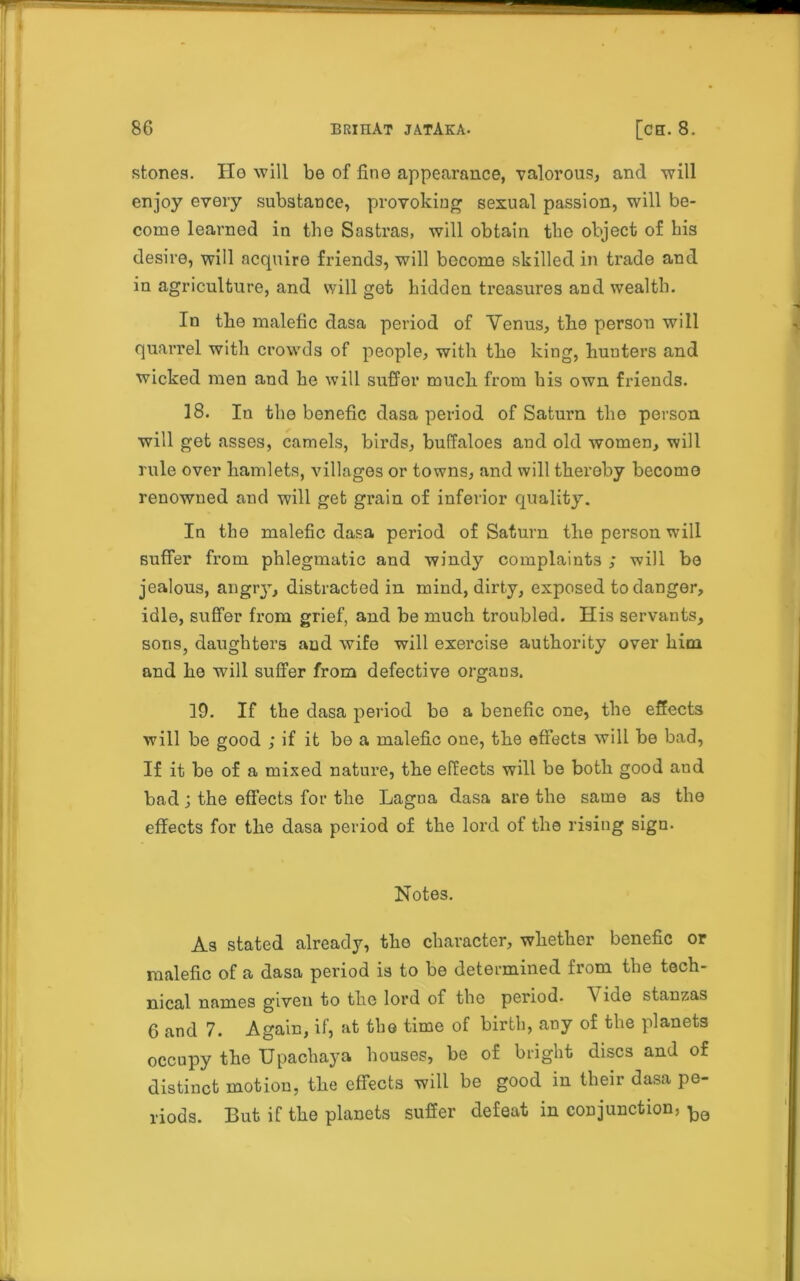 stones. Ho will be of fine appearance, valorous, and will enjoy every substance, provoking sexual passion, will be- come learned in the Sastras, will obtain the object of his desire, will acquire friends, will become skilled in trade and in agriculture, and will got hidden Measures and wealth. In the malefic dasa period of Venus, the persou will quarrel with crowds of people, with the king, hunters and wicked men and he will suffer much from his own friends. 18. Iu the bonefic dasa period of Saturn the person will get asses, camels, birds, buffaloes and old women, will rule over hamlets, villages or towns, and will thereby become renowned and will get grain of inferior quality. In the malefic dasa period of Saturn the person will suffer from phlegmatic and windy complaints ; will be jealous, angry, distracted in mind, dirty, exposed to danger, idle, suffer from grief, and be much troubled. His servants, sons, daughters and wife will exercise authority over him and he will suffer from defective organs. ID. If the dasa period bo a benefic one, the effects will be good ; if it be a malefic one, the effects will be bad, If it be of a mixed nature, the effects will be both good aud bad; the effects for the Lagna dasa are the same as the effects for the dasa period of the lord of the rising sign. Notes. As stated already, the character, whether benefic or malefic of a dasa period is to be determined from the tech- nical names given to the lord of the period. A ide stanzas 6 and 7. Again, if, at the time of birth, any of the planets occupy the Upachaya houses, be of bright discs and of distinct motion, the effects will be good in their dasa pe- riods. But if the planets suffer defeat in conjunction,