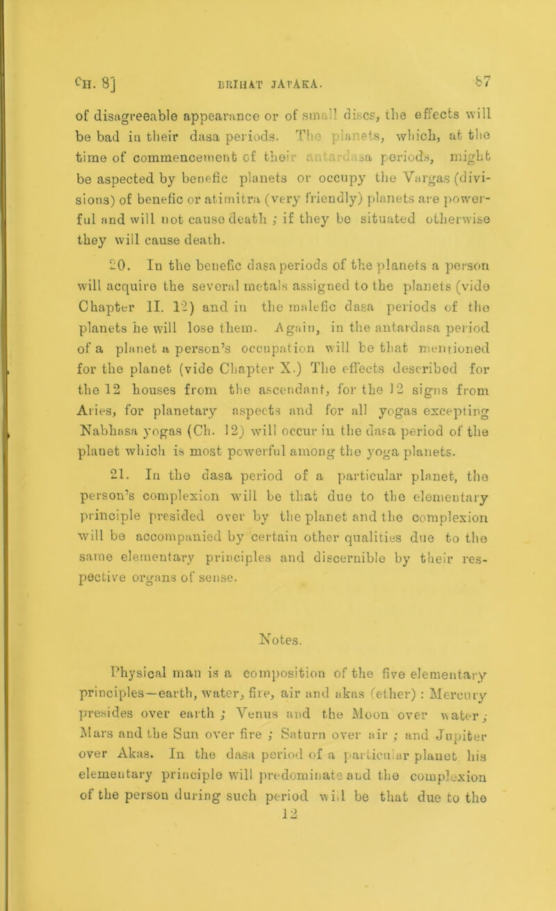 of disagreeable appearance or of sin; 1 discs, the efiects will be bad in their dasa periods. The planets, which, at the time of commencement cf thee .sa periods, might be aspected by beriefic planets or occupy the Vargas (divi- sions) of benefic or atimitra (very friendly) planets are power- ful and will not cause death ; if they be situated otherwise they will cause death. 20. In the benefic dasa periods of the planets a person will acquire the several metals assigned to the planets (vido Chapter II. 12) and in the malefic dasa periods of the planets he will lose them. Again, in the antardasa period of a planet a person’s occupation will be that mentioned for the planet (vide Chapter X.) The effects described for the 12 houses from the ascendant, for the J2 signs from Aries, for planetary aspects and for all yogas excepting Nabhasa yogas (Ch. 12) will occur in the dasa period of the planet which is most powerful among the yoga planets. 21. In the dasa period of a particular planet, the person’s complexion will be that duo to the elementary principle presided over by the planet and the complexion will be accompanied by certain other qualities due to the same elementary principles and discernible by their res- pective organs of sense. Notes. Physical man is a composition of the five elementary principles—earth, water, fire, air and akas (ether) : Mercury presides over earth; Venus and the Moon over water ; Mars and the Sun over fire ; Saturn over air ; and Jupiter over Akas. In the dasa period of a particular planet his elementary principle will predominate and the complexion of the person during such period v i,l be that due to the 12