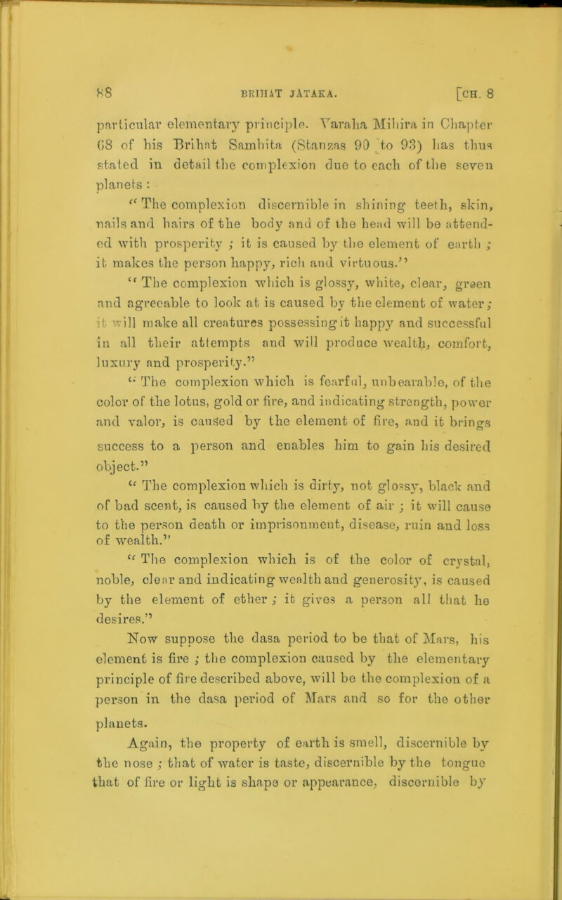 particular elementary principle. Varaha Mihira in Chapter (58 of his Brihnt Samhita (Stanzas 90 to 93) lias thus stated in detail tlie complexion due to each of the seven planets : “ The complexion discernible in shining teeth, skin, nails and hairs of the body and of the head will be attend- ed with prosperity ; it is caused by the element of earth ; it makes the person happy, rich and virtuous.” “ The complexion which is glossy, white, clear, green and agreeable to look at is caused by the element of water; it will make all creatures possessing it happy and successful in all their attempts and will produce wealth, comfort, luxury and prosperity.” The complexion which is fearful, unbearable, of the color of the lotus, gold or fire, and indicating strength, power and valor, is caused by the element of fire, and it brings success to a person and enables him to gain his desired object.” u The complexion which is dirty, not glossy”, black and of bad scent, is caused by the element of air ; it will cause to the person death or imprisonment, disease, ruin and loss of wealth.” u The complexion which is of the color of crystal, noble, clear and indicating wealth and generosity, is caused by the element of ether ; it gives a person all that he desires.” Now suppose the dasa period to be that of Mars, his element is fire ; the complexion caused by the elementary principle of fire described above, will be the complexion of a person in the dasa period of Mars and so for the other planets. Again, the property of earth is smell, discernible by the nose ; that of water is taste, discernible by the tongue that of fire or light is shape or appearance, discernible by7