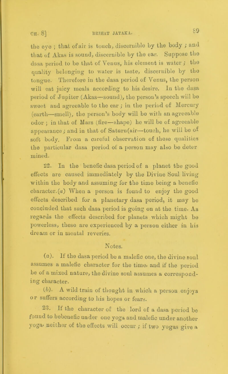 the evo ; that of air is touchy discernible by the body ; and that of Akas is sound, discernible by the ear. Suppose tho dasa period to be that of Venus, his element is water ; the quality belonging- to water is taste, discernible by the tongue. Therefore in the dasa period of Venus, the person will eat juicy meals according to his desire. In the dasa period of Jupiter (Akas—sound), the person’s speech will be sweet aud agreeable to the ear; in the period of Mercury (earth—smell), tho person’s body will be with an agreeable odor ; in that of Mars (fire—shape) he will be of agreeable appearance; and in that of Saturn (air—touch, he will be of soft body. From a careful observation of these qualities the particular dasa period of a person may also bo deter mined. 22. In the benefic dasa period of a planet the good effects are caused immediately by the Divine Soul living within the body and assuming for the time being a benefic character.(a) When a person is found to enjoy the good effects described for a planetary dasa period, it may be concluded that such dasa period is going on at the time. As regards the effects described for planets which might bo powerless, these are experienced by a person either in his dream or in mental reveries. Notes. (а) . It tho dasa period be a malefic one, the divine soul assumes a malefic character for the time> and if the period be of a mixed nature, the divine soul assumes a correspond- ing character. (б) . A wild train of thought in which a person enjoys or suffers according to his hopes or fears. 23. It the character of the lord of a dasa period be found to bobeuefic under one yoga aud malefic under another yoga> neither of the effects will occur ; if two yogas give a