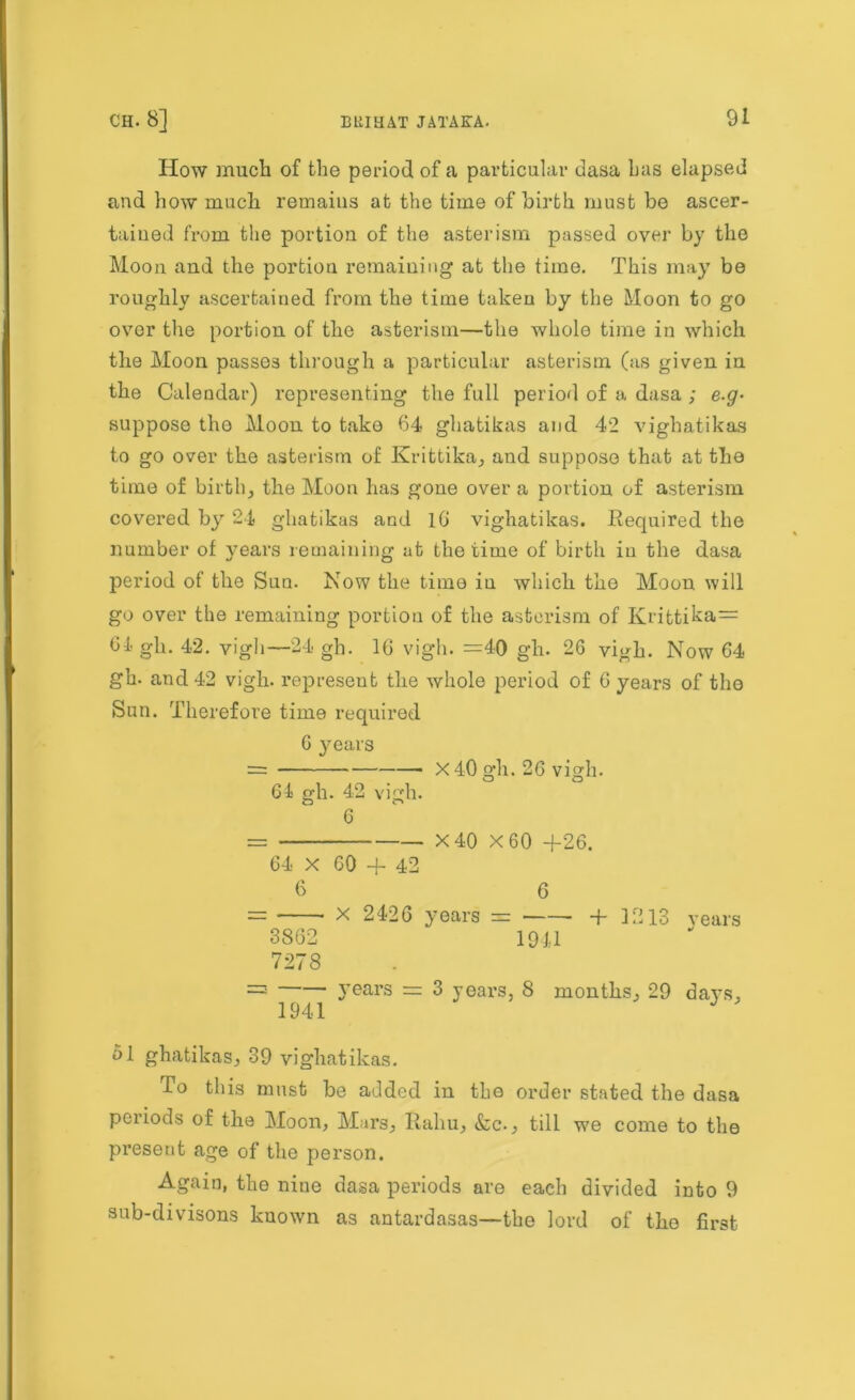 How much of the period of a particular dasa has elapsed and how much remains at the time of birth must be ascer- tained from the portion of the asterism passed over by the Moon and the portion remaining at the time. This may be roughly ascertained from the time taken by the Moon to go over the portion of the asterism—the whole time in which the Moon passes through a particular asterism (us given in the Calendar) representing the full period of a dasa ; e.g- suppose the Moon to take 64 ghatikas and 42 vighatikas to go over the asterism of Krittika, and suppose that at the time of birth, the Moon has gone over a portion of asterism covered by 24 ghatikas and 16 vighatikas. Required the number of years remaining at the time of birth in the dasa period of the Sun. Now the time in which the Moon will go over the remaining portion of the asterism of Krittika= 6-1- gh. 42. vigh—24 gh. 16 vigh. =40 gh. 26 vigh. Now 64 gh. and 42 vigh. represent the whole period of 6 years of the Sun. Therefore time required 6 years = X 40 gh. 26 vigh. 61 gh. 42 vigh. CD C» 6 = X 40 X 60 +26. 64 X 60 + 42 6 6 = X 2426 years = + 1213 years 3862 1941 7278 = years = 3 years, 8 months, 29 days, 1941 J ol ghatikas, 39 vighatikas. do this must be added in the order stated the dasa periods of the Moon, Mars, Raliu, &c., till we come to the present age of the person. Again, the nine dasa periods are each divided into 9 anb-divisons known as nntardasas—the lord of the first