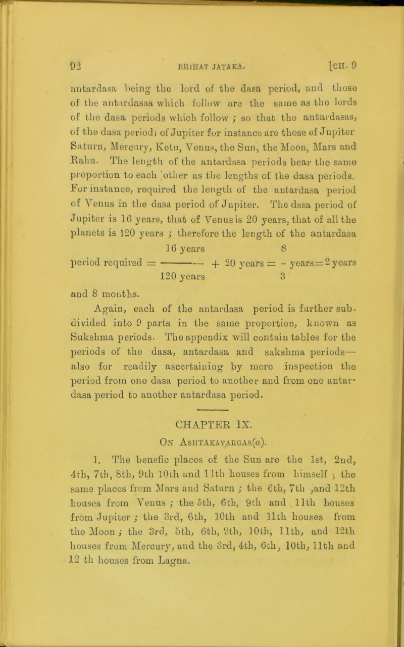 antardasa being the lord of the dasa period, and those of the antardasas which follow are the same as the lords of the dasa periods which, follow ; so that the antardasas, of the dasa period; of Jupiter for instance are those of Jupiter Saturn, Mercery, Ketu, Venus, the Sun, the Moon, Mars and Kahu. The length of the antardasa periods bear the same proportion to each other as the lengths of the dasa periods. For instance, required the length of the antardasa period of Venus in the dasa period of Jupiter. The dasa period of Jupiter is 16 years, that of Venus is 20 years, that of all the planets is 120 years ; therefore the length of the antardasa 16 years 8 period required = — -f 20 years = - years=2 years 120 years 3 and 8 months. Again, each of the antardasa period is further sub- divided into 9 parts in the same proportion, known as Sukslima periods. The appendix will contain tables for the periods of the dasa, antardasa and sakshma periods— also for readily ascertaining by mere inspection the period from one dasa period to another and from one antar- dasa period to another antardasa period. CHAPTER IX. ON AsiiTAKAYAKGAs(a). 1. The benefic places of the Sun are the 1st, 2nd, 4th, 7th, 8th, 9th lOili and lltli houses from himself 3 the same places from Mars and Saturn ; the 6th, 7th ,and 12th houses from Venus; the 5th, 6th, 9th and 11th houses from Jupiter ; the 3rd, 6th, 10th and lltli houses from the Moon; the 3rd, 5th, 6th, 9th, 10th, 11th, and 12th houses from Mercury, and the 3rd, 4th, Gih, 10th, 11th and 12 th houses from Lagna.