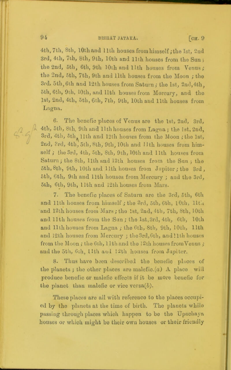 4 th, 7 th, 8th, lOthand 11th houses from himself,‘the 1st, 2nd 3rd, 4th, Tth, 8th, 9th, 10th and 11th houses from the Sun 3 the 2nd, 5th, 6th, 9th 10th and llth houses from Venus; the 2nd, 5th, 7th, 9th and llth houses from the Moon ; the 3rd, 5th,6th and 12th houses from Saturn; the 1st, 2nd,4th, 5th, 6th, 9th, 10th, and llth houses from Mercury, and the 1st, 2nd, 4tli, 5th, 6th, 7th, 9th, 10th and llth houses from Lagna. 6. The bcnefic places of Yenus are the 1st, 2nd, 3rd, 4th, 5th, 8th, 9th and llth houses from Lagna; the 1st, 2nd, 3rd, 4th, 5th llth and 12th houses from the Moon ; the 1st, 2nd, 3rd, 4th, 5th, 8th, 9th, 10th and Nth houses from him- self ; the 3rd, 4th, 5th, 8th, 9th, 10th and llth houses from Saturn; the 8th, llth and 12th houses from the Sun ; the 5th, 8th, 9th, 10th and llth houses from Jupiter; the 3rd, 5th, 6th, 9th and llth houses from Mercury ; and the 3rd, 5th, 6tb, 9th, llth and 12thhouses from Mars. 7. The bcnefic places of Saturn are the 3rd, 5th, 6th and llth houses from himself; the 3rd, 5th, 6th, lOth, llth and 12th houses from Mars; the 1st, 2nd, 4th, 7th, Sth, 10th and llth houses from the Sun; tho 1st,3rd, 4th, 6th, 10th and llth houses from Lagna ; the 6th, 8th, 9th, 10th, llth and 12th houses from Mercury ; the 3rd, 6 th, and llth houses from the Moon ; the 6th, l lth and the 12th houses fromVeuus ; and the 5th, 6ch, Llth and i2th. houses from Jupiter. 8. Thus have been described the beuefic places of the planets ; tho other places are malefic.(a) A place will produce benefic or malefic effects if it be more beuefic for the planet than malefic or vice versa(5). These places are all with reference to the places occupi- ed by the planets at the time of birth. The planets whilo passing through places which happen to be tbe Upachaya houses or which might bo their own houses or their friendly