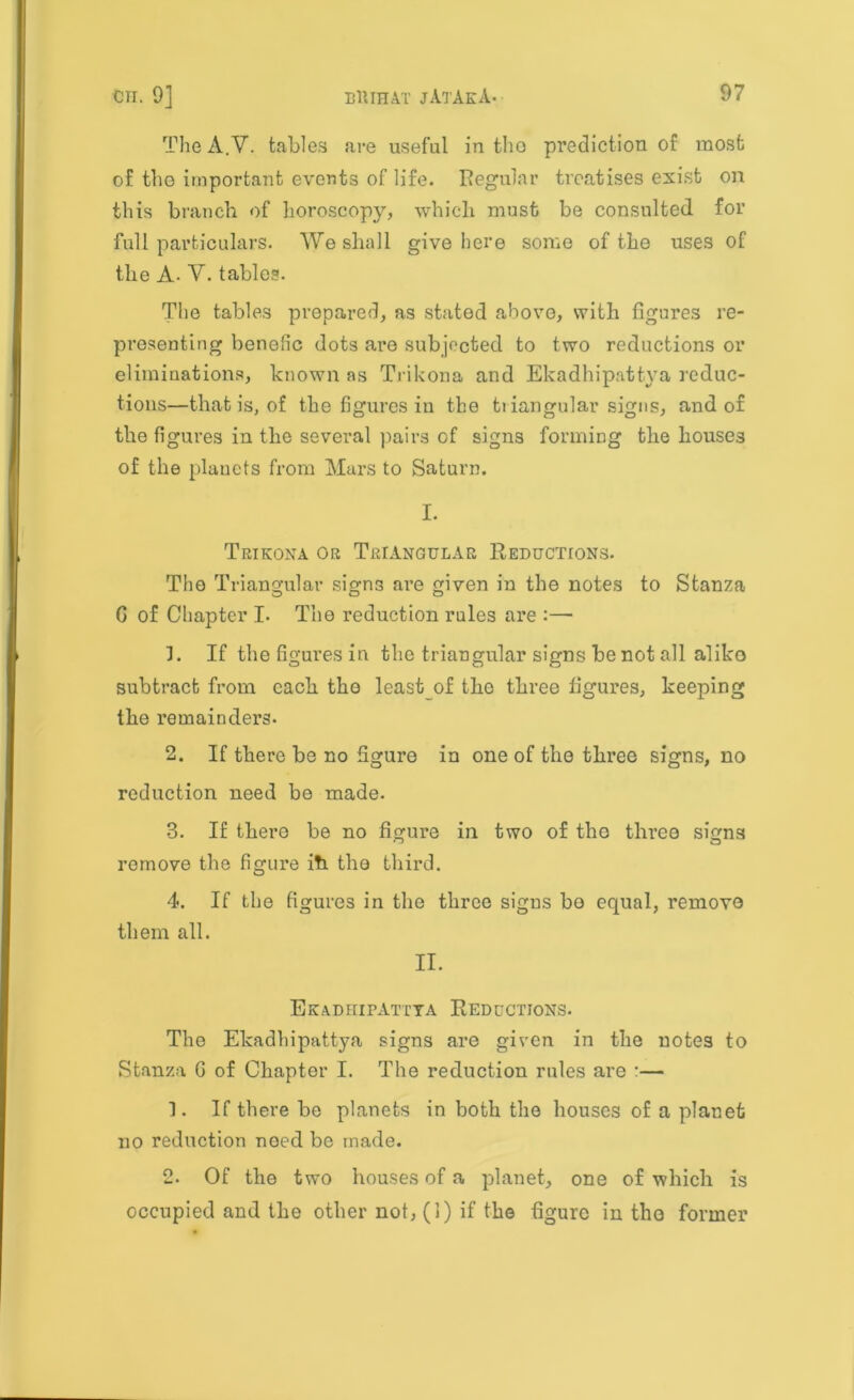 The A.V. tables are useful in tho prediction of most of the important events of life. Regular treatises exist on this branch of horoscopy, which must be consulted for full particulars. We shall give here some of the uses of the A. V. tables. The tables prepared, as stated above, with figures re- presenting benefic dots are subjected to two reductions or eliminations, known as Trikona and Ekadhipattya reduc- tions—that is, of the figures in the triangular signs, and of the figures in the several pairs of signs forming the houses of the planets from Mars to Saturn. I. Trikona or Triangular Reductions. Tho Triangular signs are given in the notes to Stanza G of Chapter I. The reduction rules are :— ]. If the figures in the triangular signs be not all aliko subtract from each the leastof the three figures, keeping the remainders. 2. If there be no figure in one of the three signs, no reduction need be made. 3. If there be no figure in two of the three signs remove the figure ih the third. 4. If the figures in the three signs bo equal, remove them all. II. Ekadhipattya Reductions. The Ekadhipattya signs are given in the notes to Stanza G of Chapter I. The reduction rules are :— 1. If there be planets in both the houses of a planet no reduction need be made. 2. Of the two houses of a planet, one of which is occupied and the other not, (1) if the figure in tho former