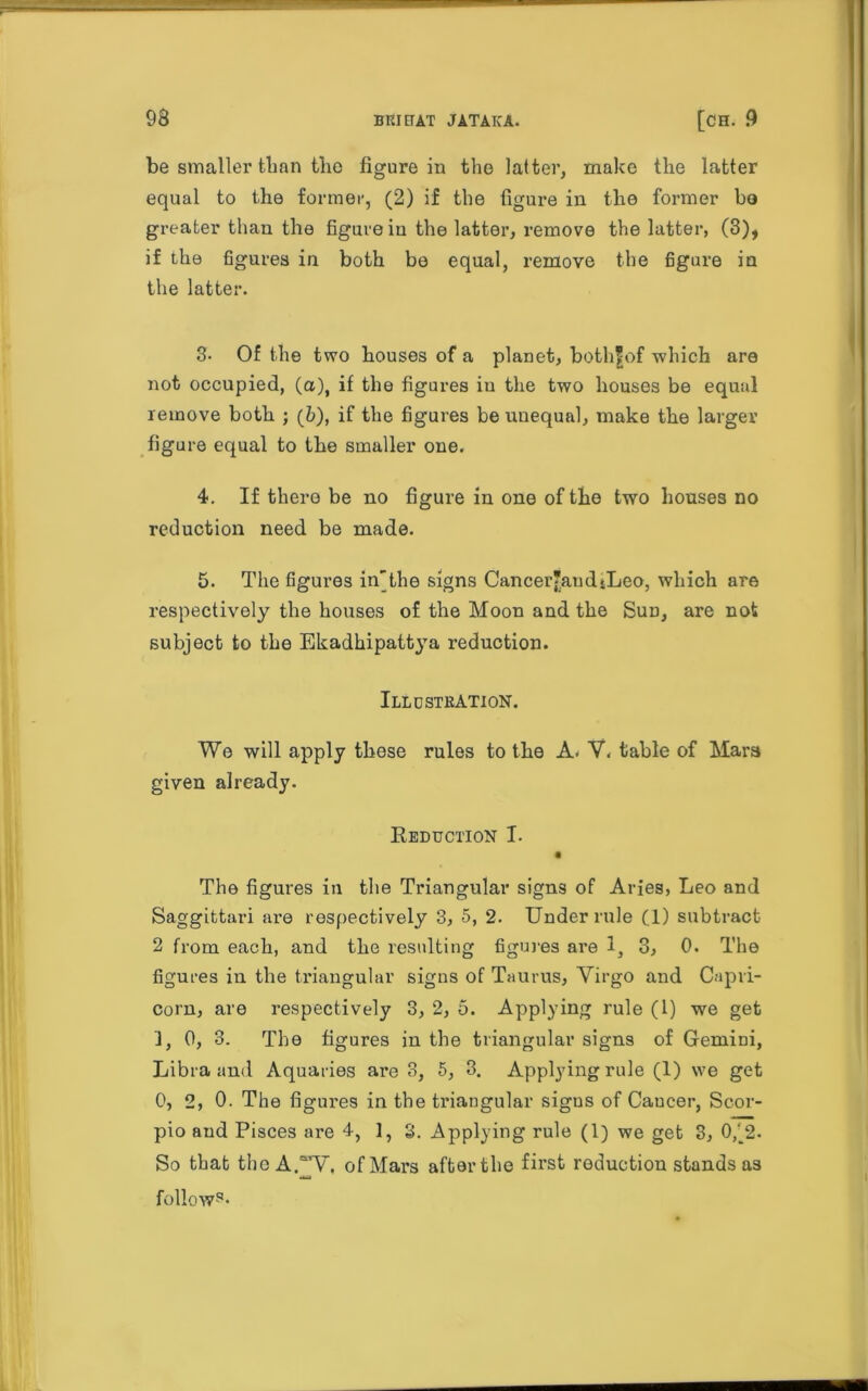 be smaller than the figure in the latter, make the latter equal to the former, (2) if the figure in the former bo greater than the figure in the latter, remove the latter, (3), if the figures in both be equal, remove the figure in the latter. 3- Of the two houses of a planet, bothfof which are not occupied, (a), if the figures in the two houses be equal remove both ; (b), if the figures be unequal, make the larger figure equal to the smaller one. 4. If there be no figure in one of the two houses no reduction need be made. 5. The figures in'the signs Cancer’an d tLeo, which are respectively the houses of the Moon and the Sun, are not subject to the Ekadhipattya reduction. Illustration. We will apply these rules to the A. V. table of Mars given already. Reduction I. The figures in the Triangular signs of Aries, Leo and Saggittari are respectively 3, 5, 2. Under rule (1) subtract 2 from each, and the resulting figures are 1, 3, 0. The figures in the triangular signs of Taurus, Virgo and Capri- corn, are respectively 3, 2, 5. Applying rule (1) we get 3, 0, 3. The figures in the triangular signs of Gemini, Libra and Aquaries are 3, 5, 3. Applying rule (1) we get 0, 2, 0. The figures in the triangular signs of Cancer, Scor- pio and Pisces are 4, 1, 3. Applying rule (1) we get 3, 0,' 2. So that the AW, of Mars after the first reduction stands as follow9’