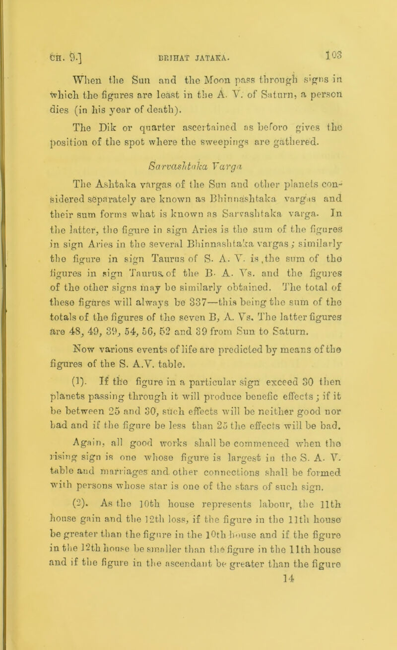 When the Sun and the Moon pass through signs in which the figures are least in the A. V. of Saturn, a person dies (in his year of death). The Dik or quarter ascertained as beforo gives the position of the spot where the sweepings are gathered. Sarvashtnlca Varga The Ashtaka vargas of the Sun and other planets con- sidered separately are known as Bhinnashtaka vargas and their sum forms what is known as Saiwashtaka varga. In the latter, the figure in sign Aries is the sum of the figures in sign Aries in the several Bhinnashtaka vargas ; similarly tlio figure in sign Taurus of R. A. V. is,the sum of the figures in sign Taurus, of the B- A. Ys. and the figures of the other signs may be similarly obtained. The total of these figures will always be 337—this being the sum of the totals of the figures of the seven B, A. Ys, The latter figures are 48, 49, 39, 54, 5G, 52 and 39 from Sun to Saturn. Now various events of life are predicted by means of the figures of the S. A.Y. table. (1) . If the figure in a particular sign exceed 30 then planets passing through it will produce benefic effects ; if it be between 25 and 30, such effects will be neither good uor bad and if the figure be less than 25 the effects will be bad. Again, all good works shall be commenced when the rising sign is one whose figure is largest in the S. A. V. table and marriages and. other connections shall be formed with persons whose star is one of the stars of such sign. (2) . As the ]0th house represents labour, the 11th house gain and the 12th loss, if the figure in tbo 11 tli house be greater than the figure in the 10th house and if the figure in the 12th house he smaller than the figure in the 11th house and if the figure in the ascendant be greater than the figure 14