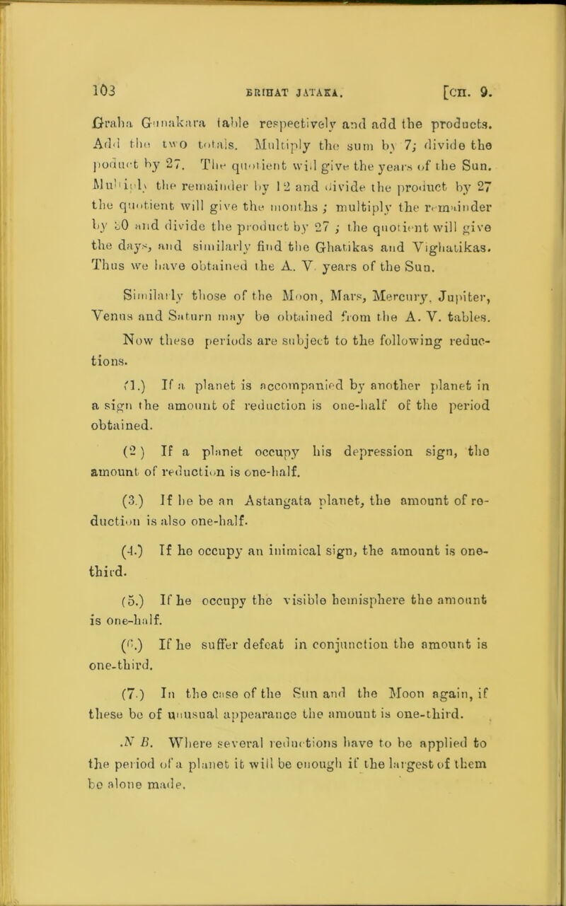 103 Grab a Gunakara table respectively and add the products. Add tint two totals. Multiply the sum lv\ 7; divide the jioduct by 27. The quotient will give the years of tlte Sun. Mul ■ii’lx the remainder hv 12 arid >iivide the product by 27 the quotient will give the months; multiply the remainder hy hO slid divide the product by 27 ; the quotient will give the days, and similarly find tlte Ghatikas and Vighatikas. Thus we have obtained the A. V years of the Sun. Similarly those of the Moon, Mars, Mercury, Jupiter, Venus and Saturn may be obtained from the A. V. tables. Now these periods are subject to the following reduc- tions. M.) If a planet is accompanied by another planet in a sign the amount of reduction is one-half of the period obtained. (2) If a planet occupy his depression sign, tho amount of reduction is one-half. (3.) If he be an Astangata planet, the amount of re- duction is also one-half. (4.) If ho occupy an inimical sign, the amount is one- third. (5.) If he occupy the visible hemisphere the amount is One-half. ((h) If he suffer defeat in conjunction the amount is one-third. (7 ) In the case of the Sun and the Moon again, if these be of unusual appearance the amount is one-third. .N B. Where several reductions have to be applied to the period of a planet it will be enough if the largest of them be alone made.