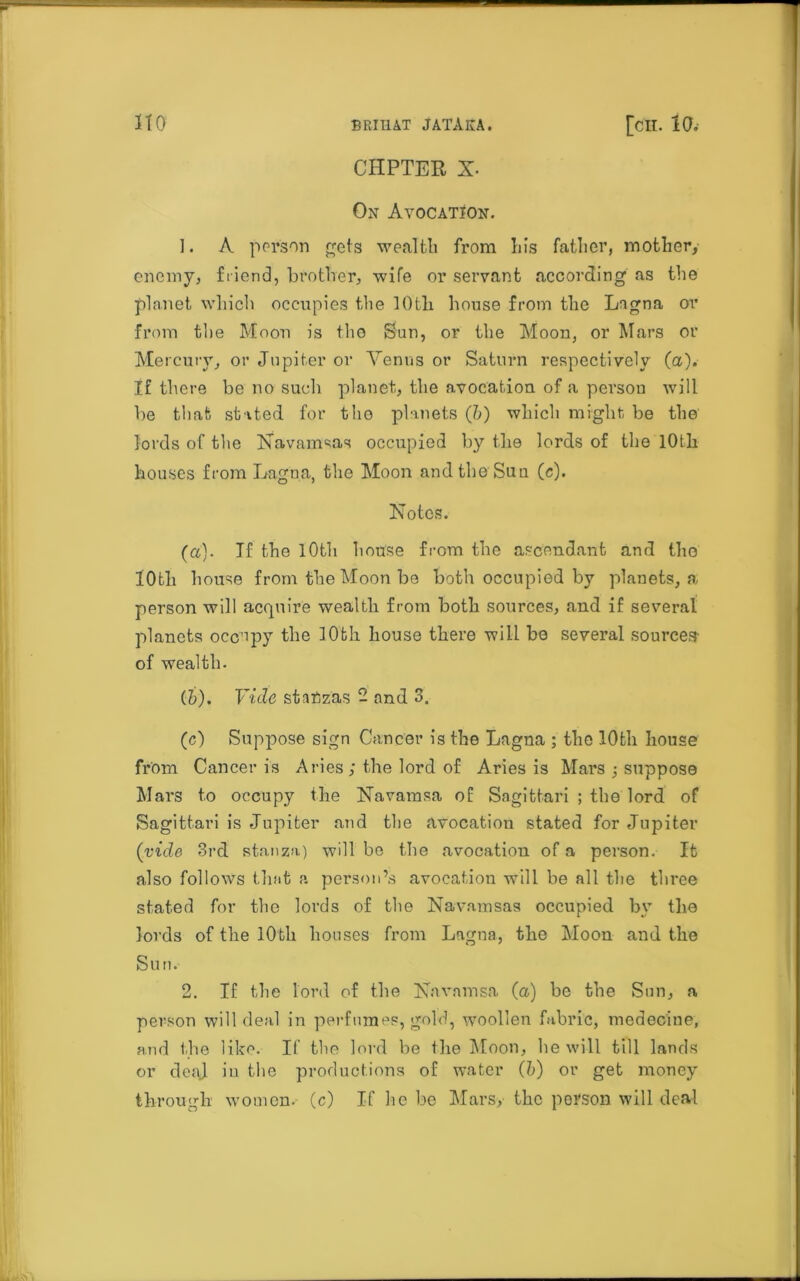 CHPTER X- On Avocation. 1. A person gets wealth from his father, mother, enemy, friend, brother, wife or servant according as the planet which occupies the lOtli house from the Lagna or from the Moon is tho Sun, or the Moon, or Mars or Mercury, or Jupiter or Venus or Saturn respectively (a). If there be no such planet, the avocation of a persou will be that stated for tho planets (&) which might be the lords of the Navamsas occupied by the lords of the lOth houses from Lagna, the Moon and the Sun (c). Notes. (a). If the lOth house from the ascendant and tho 10th house from the Moon bo both occupied by planets, a person will acquire wealth from both sources, and if several planets occupy the 10th house there will he several sources- of wealth. (&). Vide stanzas - and 3. (c) Suppose sign Cancer is the Lagna ; the 10th house from Cancer is Aries ; the lord of Aries is Mars •, suppose Mars to occupy the Navarasa of Sagittari ; the lord of Sagittari is Jupiter and the avocation stated for Jupiter (vide 3rd stanza) will bo the avocation of a person. It also follows that a person’s avocation will be all the three stated for tho lords of the Navamsas occupied by the lords of tbe 10bh bouses from Lagna, the Moon and the Sun. 2. If the lord of the Navamsa (a) be the Sun, a person will deal in perfumes, gold, woollen fabric, medecine, and the like. If the lord be the Moon, he will till lands or deaj in the productions of water (b) or get money through women.- (c) If he be Mars, the person will deal