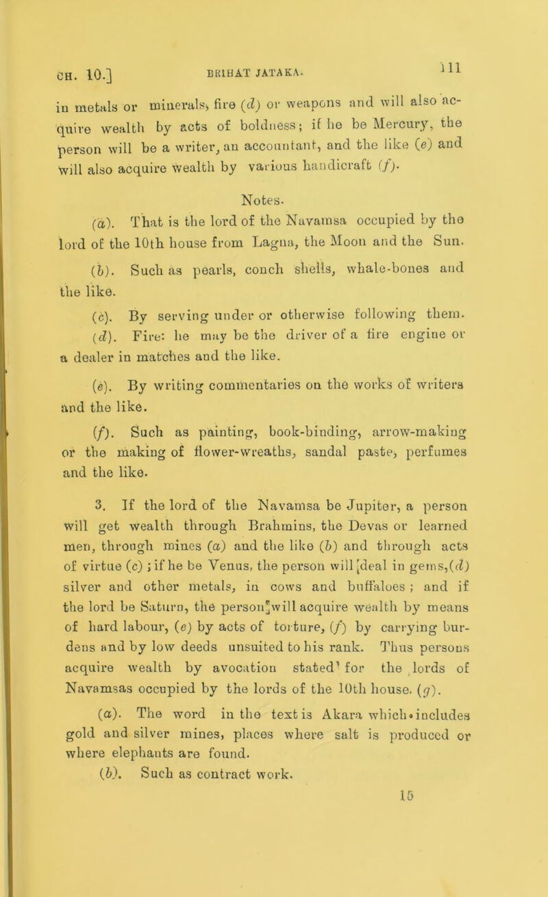 CH. 10.] BR1HAT JATAKA. in metals or minerals* fire (d) or weapons and will also ac- quire wealth by acts of boldness; if he be Mercury, the person will be a writer, an accountant, and the like (e) and Will also acquire wealth by various handicraft (/> Notes. (a) . That is the lord of the Navarnsa occupied by the lord of the 10th house from Lagna, the Moon and the Sun. (b) . Such as pearls, conch shells, whale-bones and the like. (c) . By serving under or otherwise following them. (d) . Fire: he may be the driver of a fire engine or a dealer in matches and the like. (e) . By writing commentaries on the works of writers and the like. (/). Such as painting, book-binding, arrow-making or the making of flower-wreaths, sandal paste, perfumes and the like. 3. If the lord of the Navatnsa be Jupiter, a person will get wealth through Brahmins, the Devas or learned men, through mines (a) and the like (b) and through acts of virtue (c) ; if he be Venus, the pex*son will [deal in getns,(d) silver and other metals, in cows and buffaloes ; and if the lord be Saturn, the person'will acquire wealth by means of hard labour, (e) by acts of torture, (/) by carrying bur- dens and by low deeds unsuited to his rank. Thus persons acquire wealth by avocation stated1 for the lords of Navamsas occupied by the lords of the 10th house, (g). (а) . The word in the text is Akara which*includes gold and silver mines, places where salt is produced or where elephants are found. (б) . Such as contract work. 15