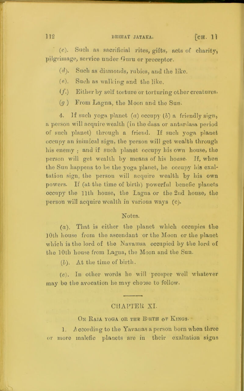 (r). Such as sacrificial rites, gifts, acts of charity* pilgrimage, service under Guru or preceptor. (d) . Such as diamonds, rubies, and the like. (e) . Such as walking and the like. (/.) Either by self torture or torturing other creatures* (<7) From Lagna, the Moon and the Sun. 4. If such yoga planet (a) occupy (fr) a friendly sign* a person will acquire wealth (in the dasa or antardasa period of such planet) through a friend. If such yoga planet occupy an inimical sign, the person will get wealth through his enemy ; and if such planet occupy his own house, the person will get wealth by means of his house- If, when the Sun happens to be the yoga planet, he occupy lbs exal- tation sign, the person will acquire wealth by his own powers. If (at the time of birth) powerful benefic planets occupy the lltli house, the Lagna or the 2nd house, the person will acquire wealth in various ways (c). Notes. (a) . That is either the planet which occupies the ]0th house from the ascendant or the Moon or the planet which is the lord of the Navamsa occupied by the lord of the 10th house from Lagna, the Moon and the Sun. (b) . At the time of birth. (c) . In other words he will prosper well whatever may be the avocation he may choose to follow. CHAPTER XI. On Raja yoga on tub Birth ot Kinos- 1, A ccording to the Yavanas a person born when three or more malefic planets are in their exaltation sigus