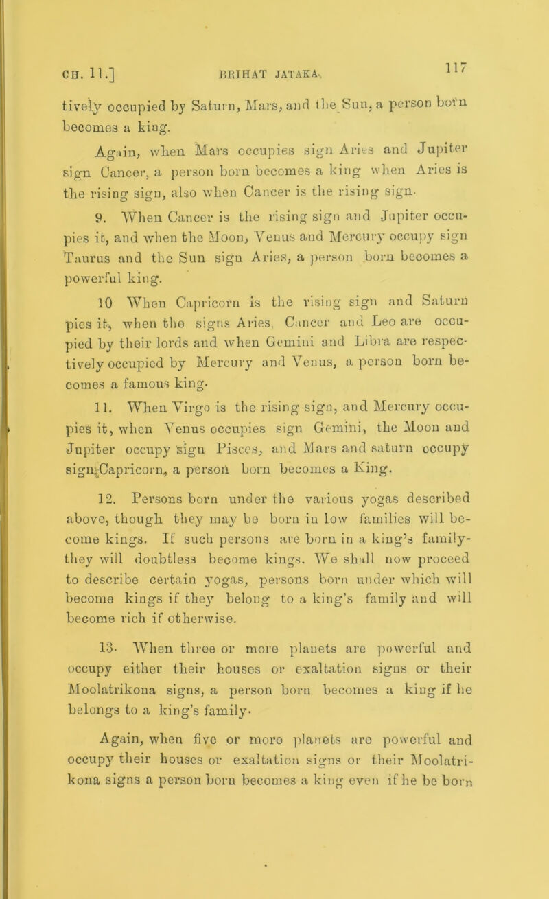 tively occupied by Saturn, Mars, and the Sun, a person born becomes a kiug. Again, when Mars occupies sign Aries and Jupiter sign Cancer, a person born becomes a king when Aries is the rising sign, also when Cancer is the rising sign. 9. When Cancer is the rising sign and Jupiter occu- pies it, and when the .Moon, Venus and Mercury occupy sign Taurus and the Sun sign Aries, a person born becomes a powerful king. 10 When Capricorn is the vising sign and Saturn pies it, when the signs Aries. Cancer and Leo are occu- pied by their lords and when Gemini and Libra are respec- tively occupied by Mercury and Venus, a person born be- comes a famous king. 11. When Virgo is the rising sign, and Mercury occu- pies it, when Venus occupies sign Gemini, the Moon aud Jupiter occupy sigu Pisces, and Mars and saturn occupy sigUjCapricorn, a person born becomes a King. 12. Persons born under the various yogas described above, though they may bo born in low families will be- come kings. If such persons are born in a king’s family- they will doubtless become kings. We shall now proceed to describe certain }rogas, persons born under which will become kings if they belong to a king’s family and will become rich if otherwise. 13* When three or more planets are powerful and occupy either their houses or exaltation signs or their Moolatrikona signs, a person born becomes a kiug if be belongs to a king’s family- Again, when five or more planets are powerful and occupy their houses or exaltatiou signs or their Moolatri- kona signs a person born becomes a king even if he be bom