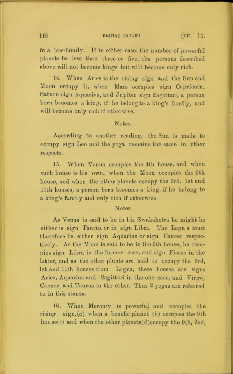 in a low-family. If in either case, the number of powerful planets be less than three or five, the persons described above will not become kings but will become only rich. 14. When Aries is the rising sign and the Sun and Moon occupy it, when Mars occupies sign Capricorn. Saturn sign Aquarius, and Jupiter sign Sagittari, a person born becomes a king, if he belong to a king’s family, and will become only rich if otherwise. Notes. According to another reading, the Sun is made to occupy sign Leo and the yoga remains the same in 'other respects. 15. When Venus occupies the 4th house, and when such house is his own, when the Moon occupies the 9th house, and when the other planets occupy the 3rd, 1st and 11th houses, a person born becomes a king, if he belong to a king’s family and only rich if otherwise. Notes. As Venus is said to be in his Swakshetra he might be either is sign Taurus or in sign Libra. The Lagn a must therefore be either sign Aquarius or sign Cancer respec- tively. As the Moon is said to be in the 9th house, lie occu- pies sign Libra iu the former case, and sigu Pisces in the latter, and as the other plants are said to occupy the 3rd, 1st and 11th houses from Lagna, these houses are signs Aries, Aquarius and Sagittari in the one case, and Virgo, Cancer, and Taurus in the other. Thus 2 yogas are referred to in this stanza. 16. When Mercury is powerful and occupies the rising sign,(a) when a beuefic planet (&) occupies the 9th house(c) and when the other planets(d)occupy the 9th, 2nd,