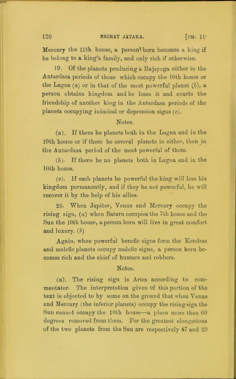 Mercury the 11th house, a person'bora becomes a king if he belong to a king’s family, and only rich if otherwise. 19. Of the planets producing a Rajayoga either in the Antardasa periods of those which occupy the 10th house or the Lagua (a) or in that of the most powerful planet (b), a person obtains kingdom and he loses it and courts the friendship of another king in the Antardasa periods of the planets occupying inimical or depression signs (c). Notes. (а) . If there be planets both in the Lagna and in the lOth house or if there be several planets in either, then in the Antardasa period of the most powerful of them. (б) . If there be no planets both in Lagna and in the 10th house. (c). If such planets be powerful the king will lose his kingdom permanently, and if they be not powerful, he will recover it by the help of his allies. 20. When Jupiter, Venus and Mercury occupy the rising sign, (a) when Saturn occupies the 7th house and the Sun the 10th house, a person born will live in great comfort and luxury. (&) Again, when powerful benefic signs form the Kendras and malefic planets occupy malefic signs, a person born be- comes rich and the chief of hunters aud robbers. Notes. (a). The rising sign is Aries according to com- mentator. The interpretation given of this portion of the text is objected to by some on the ground that when Venus and Mercury (the inferior planets) occupy the rising sign the Sun canuot occupy the 10th house—a place more than (i0 degrees removed from them. For the greatest elongations of the two planets from the Sun are respectively 47 aud 29