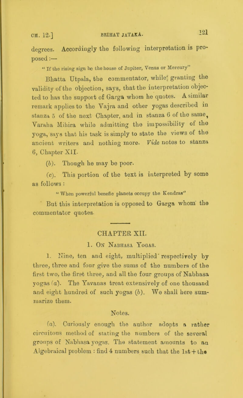 degrees. Accordingly the following interpretation is pro- posed :— “ If the rising sign be the house of Jupiter, Venus or Mercury Bhatta Utpala, the commentator, while' granting the validity of the objection, says, that the interpretation objec- ted to has the support of Garga whom he quotes. A similar remark applies to the Vajra and other yogas described in stanza 5 of the next Chapter, and in stanza 6 of the same, Varaha Mihira while admitting the impossibility ot the yoga, says that his task is simply to state the views of the ancient writers and nothing more. Vide notes to stanza 6, Chapter XII- (b) . Though he may be poor. (c) . This portion of the text is interpreted by some as follows : “ When powerful benefic planets occupy the Kendras” But this interpretation is opposed to Garga whom the commentator quotes- CHAPTER XII. 1. Om Nabhasa Yogas. 1. Nine, ten and eight, multiplied'respectively by three, three and four give the sums of the numbers of the first two, the firs't three, and all the four groups of Nabhasa yogas fa). The Yavanas treat extensively of one thousand and eight hundred of such yogas (b). We shall here sum- marize them. Notes. fa). Curiously enough the author adopts a rather circuitous method of stating the numbers of the several groups of Nabhasa yogas. The statement amounts to au Algebraical problem : find 4 numbers such that the lst + the