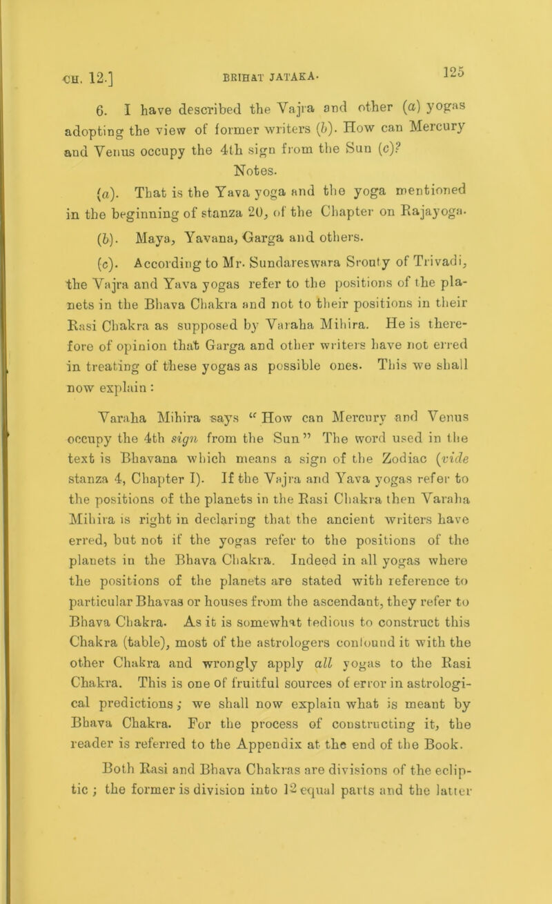 6. I have described the Vajra and other (a) yogas adopting the view ot former writers (5). How can Mercury and Venus occupy the 4th sign from the Sun (c)? Notes. (a) . That is the Yava yoga and the yoga mentioned in the beginning of stanza 20, of the Chapter on Rajayoga. (b) . Maya, Yavana, Garga and others. (c) . According to Mr. Sundareswara Srouty of Trivadi, the Vajra and Yava yogas refer to the positions of the pla- nets in the Bhava Chakra and not to their positions in their Rasi Chakra as supposed by Varaha Mihira. He is there- fore of opinion that Garga and other writers have not erred in treating of these yogas as possible ones. This we shall now explain : Varaha Mihira says u How can Mercury and Venus occupy the 4th sign from the Sun ” The word used in the text is Bhavana which means a sign of the Zodiac {vide stanza 4, Chapter I). If the Vajra and Yava yogas refer to the positions of the planets in tire Rasi Chakra then Varaha Mihira is right in declaring that the ancient writers have erred, but not if the yogas refer to the positions of the planets in the Bhava Chakra. Indeed in all yogas where the positions of the planets are stated with reference to particular Bhavas or houses from the ascendant, they refer to Bhava Chakra. As it is somewhat tedious to construct this Chakra (table), most of the astrologers confound it with the other Chakra and wrongly apply all yogas to the Rasi Chakra. This is one of fruitful sources of error in astrologi- cal predictions; we shall now explain what is meant by Bhava Chakra. For the process of constructing it, the reader is referred to the Appendix at the end of the Book. Both Rasi and Bhava Chakras are divisions of the eclip- tic ; the former is division into 12 equal parts and the latter