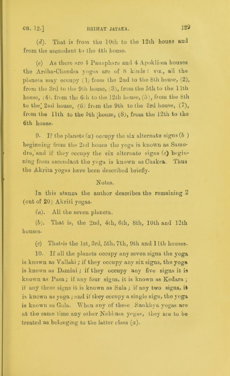 (d). That is from the 10th to the 12th house and from the ascendant to the 4th house. (e) As there are 1 Panaphara and 4 Apoklima houses the Ardha-Chnndra yogas are of 8 k.uds : viz., all the planets may occupy (l)from the 2nd to the 8th house, (2), from the 3rd to the 9th house, (3), from the 5th to the 11th house, (4k from the 6ih to the 32Lh house, (5), from the 8th to the' 2nd house, (6) from the 9th to the 3rd house, (7), from the 11th to the 5th [house, (.8;, from the 12th to the 6th house- 9- If the planets fa) occupy the six alternate signs (6 ) beginning from the 2nd house the yoga is known as Samu- dra, and if they occupy the six alternate signs (c) begin- ning from ascendant the yoga is known as Chakra. Thus the Akrita yogas have been described briefly. Notes. In this stanza the author describes the remaining 2 (out of 20) Akriti yogas- (a). All the seven planets. (5). That is, the 2nd, 4th, 6th, 8th, 10th and 12th houses- (c) That»is the 1st, 3rd, 5th, 7th, 9th and 11th houses- 10. If all the planets occupy any seven signs the yoga is known as Vallaki ; if they occupy any six signs, the yoga is known as Damini ; if they occupy auy five signs it is known as Pasa; if any four signs, it is known as Kedara ; if any three signs it is known as Sula ,• if any two signs, it is known as yuga ; ;md if they occupy a single sign, the yoga is known as Gola. When anv of the.'O Sankhva yogas are at the same time any other Nablasa yogas, they are to be treated as belonging to the latter class (a).